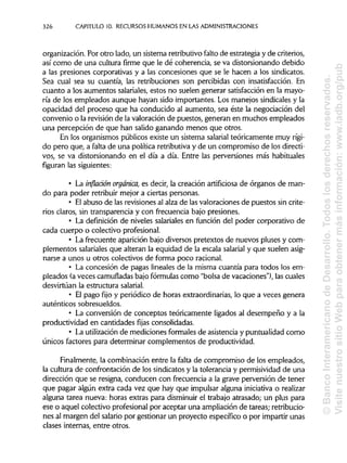 326 CAPITULO 10. RECURSOS HUMANOS EN LAS ADMINISTRACIONES
organización. Por otro lado, un sistema retributivo falto de estrategia y de criterios,
así como de una cultura firme que le dé coherencia, se va distorsionando debido
a las presiones corporativas y a las concesiones que se le hacen a los sindicatos.
Sea cual sea su cuantía, las retribuciones son percibidas con insatisfacción. En
cuanto a los aumentos salariales,estos no suelen generar satisfacción en la mayo-
ría de los empleados aunque hayan sido importantes. Los manejos sindicalesy la
opacidad del proceso que ha conducido al aumento, sea éste la negociación del
convenio o la revisión de la valoración de puestos, generan en muchos empleados
una percepción de que han salido ganando menos que otros.
En los organismos públicos existe un sistema salarial teóricamente muy rígi-
do pero que, a falta de una política retributiva y de un compromiso de los directi-
vos, se va distorsionando en el día a día. Entre las perversiones más habituales
figuran las siguientes:
• La inflación orgánica, es decir, la creación artificiosa de órganos de man-
do para poder retribuir mejor a ciertas personas.
• Elabuso de las revisiones al alza de las valoraciones de puestos sin crite-
rios claros, sin transparencia y con frecuencia bajo presiones.
• La definición de niveles salariales en función del poder corporativo de
cada cuerpo o colectivo profesional.
• La frecuente aparición bajo diversos pretextos de nuevos pluses y com-
plementos salariales que alteran la equidad de la escala salarial y que suelen asig-
narse a unos u otros colectivos de forma poco racional.
• La concesión de pagas lineales de la misma cuantía para todos los em-
pleados (a veces camufladasbajo fórmulascomo "bolsa de vacaciones"), las cuales
desvirtúan la estructura salarial.
• El pago fijo y periódico de horas extraordinarias, lo que a veces genera
auténticos sobresueldos.
• La conversión de conceptos teóricamente ligados al desempeño y a la
productividad en cantidades fijas consolidadas.
• La utilizaciónde mediciones formales de asistencia y puntualidad como
únicos factores para determinar complementos de productividad.
Finalmente, la combinación entre la falta de compromiso de los empleados,
la cultura de confrontación de los sindicatos y la tolerancia y permisividadde una
dirección que se resigna, conducen con frecuencia a la grave perversión de tener
que pagar algún extra cada vez que hay que impulsaralguna iniciativa o realizar
alguna tarea nueva: horas extras para disminuirel trabajo atrasado; un plus para
ese o aquel colectivo profesional por aceptar una ampliación de tareas; retribucio-
nes al margen del salario por gestionar un proyecto específico o por impartir unas
clases internas, entre otros.
©BancoInteramericanodeDesarrollo.Todoslosderechosreservados.
VisitenuestrositioWebparaobtenermásinformación:www.iadb.org/pub
 
