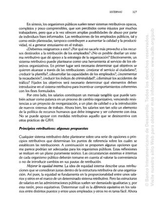SISTERNAS
En síntesis, los organismos públicos suelen tener sistemas retributivos opacos,
complejos y poco comprensibles, que son percibidos como injustos por muchos
trabajadores, pero que a la vez ofrecen amplias posibilidades de abuso por parte
de individuos bien informados. Las retribuciones de los empleados públicos, tal y
como están planteadas, tampoco contribuyen a aumentar la calidad y la producti-
vidad, ni a generar entusiasmo en el trabajo.
¿Debemos resignarnos a esto? ¿Por qué no sacarle más provecho a los recur-
sos destinados a la retribución de los empleados? ¿No es posible diseñar un siste-
ma retributivo que dé apoyo a la estrategia de la organización? Efectivamente, un
sistema retributivo puede plantearse como una herramienta al servicio de los ob-
jetivos organizativos. En primer lugar será necesario determinar qué objetivos se
quieren alcanzar a través de las retribuciones: ¿mejorar el servicio al ciudadano?,
¿reducir la plantilla?, ¿desarrollar las capacidades de los empleados?, ¿incrementar
la recaudación?, ¿reducir los índices de criminalidad?,¿disminuirlos accidentes de
tráfico? Fijados los objetivos será necesario determinar qué elementos deben
introducirse en el sistema retributivo para incentivar comportamientos coherentes
con los fines formulados.
Por otro lado, los salarios constituyen un mensaje tangible que puede tam-
bién actuar como palanca en un proceso de cambio organizativo, venciendo resis-
tencias a un proyecto de reorganización, a un plan de calidad o a la introducción
de nuevos sistemas de trabajo. Ahora bien, los salarios son tan sólo un elemento
de la política de recursos humanos que debe integrarse y ser coherente con ésta.
No se puede apoyar con medidas retributivas aquello que se desincentiva con
otras prácticas de GRH.
Principios retributivos: algunas propuestas
Cualquier sistema retributivo debe plantearse sobre una serie de opciones o prin-
cipios retributivos que determinan los puntos de referencia sobre los cuales se
establecen las retribuciones. A continuación se proponen algunas opciones que
me parece podrían ser adecuadas para los organismos públicos. Estas reflexiones
se realizan en un plano puramente teórico. Las circunstancias externas e internas
de cada organismo público deberán tomarse en cuenta al valorar la conveniencia
o no de introducir cambios en sus pautas de retribución.
Mejorar la equidad interna. La idea de equidad interna describe unas retribu-
ciones que se consideran justas dentro de la estructura retributiva de una organiza-
ción. Así pues, la equidad se fundamenta en la proporcionalidad entre unos sala-
rios y otros en el marco de un determinado sistema retributivo. Pero las estructuras
de salarios en las administraciones públicas suelen ser demasiado igualitarias y, por
esta razón, poco equitativas. Determinar cuál es la diferencia equitativa en los sala-
rios entre distintos puestos y entre unos empleados y otros no es tarea fácil. Ahora
327
©BancoInteramericanodeDesarrollo.Todoslosderechosreservados.
VisitenuestrositioWebparaobtenermásinformación:www.iadb.org/pub
 