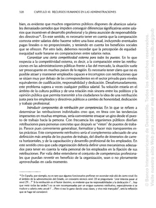 328 CAPITULO 10. RECURSOS HUMANOS EN LASADMINISTRACIONES
bien, es evidente que muchos organismos públicos disponen de abanicos salaria-
les demasiado cerrados que impiden conseguir diferencias significativas entre sala-
rios que incentiven el desarrollo profesionaly la plena asunción de responsabilida-
des directivas16
. En este sentido, es necesario tener en cuenta que la comparación
correcta entre salarios debe hacerse sobre una base anual, incluyendo eventuales
pagas lineales o no proporcionales, y teniendo en cuenta los beneficios sociales
que se ofrecen. Por otro lado, debemos recordar que la percepción de equidad-
inequidad suele basarse en comparaciones entre salarios netos.
Garantizar una ríerta competitividad externa para todos los puestos. En lo que
respecta a la competitividad externa, es decir, a la comparación entre las retribu-
ciones en las administraciones públicas frente a las del mercado, la situación suele
ser preocupante en muchos países de la región. Esnecesario tener claro que no es
posible atraer y mantener empleados capaces e incorruptos con retribuciones que
se sitúen muy por debajo de las correspondientes en el sector privado para niveles
equivalentes de cualificación, responsabilidady dedicación. Desafortunadamente,
este problema supera a veces cualquier política salarial. Su solución estaría en el
ámbito de la cultura política y de una relación más sincera entre los políticos y la
opinión pública que permita transmitira los ciudadanos la idea de una retribución
justa para los empleados y directivos públicosa cambio de honestidad, dedicación
y trabajoprofesional.
Introdudr componentes de retríbudón por competencias. En lo que se refiere a
determinar las retribuciones individuales creo que, en línea con las tendencias
imperantes en muchas empresas, sería conveniente ensayar un giro desde el pues-
to de trabajo hacia la persona. Con frecuencia los organismos públicos diseñan
retribuciones para personas concretas que después se "visten"de puestos de traba-
jo. Parece pues conveniente generalizar, formalizar y hacer más transparentes es-
tas prácticas. Este componente retributivosería el complemento adecuado de una
definición más amplia de los puestos de trabajo, del diseño de itinerariosde carre-
ra horizontales, y de la capacitación y desarrollo profesional de los empleados. En
este sentido creo que cada organización debería definir unos mecanismos adecua-
dos para tener en cuenta la valía personal de los empleados en la fijación de sus
retribuciones. Por valía debe entenderse el conjunto de competencias profesiona-
les que puedan revertir en beneficio de la organización, sean o no plenamente
aprovechadas en cada momento.
16
En España,por ejemplo, no es raro que algunosfuncionarios prefieran no ascender más allá de cierto nivel. En
el ámbito de la administración del Estado, un consejero técnico nivel 28 se preguntaría: "¿me interesa pasar al
nivel 29...?" Si la retribución es el factor decisivo, es evidente que las responsabilidades y la dedicación ("...hay
que venir todas las tardes") no se ven recompensadas por un exiguo aumento retributivo,especialmente si se
traduce a salario neto anual ("...¡Pero si eso lo gano dando unas clases, y vivo más tranquilo!", será la reflexión
que se haga tal consejero).
©BancoInteramericanodeDesarrollo.Todoslosderechosreservados.
VisitenuestrositioWebparaobtenermásinformación:www.iadb.org/pub
 