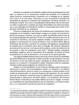 SISTERNAS 329
Introducir un componente de retribución variable en forma de participación en resul-
tados. La existencia de un componente variable bien diseñado en la retribución
puede favorecer comportamientos coherentes con la estrategia de la organiza-
ción, incluso en el corto plazo. Ahora bien, no creo conveniente la introducción
precipitada de sistemas de evaluación del rendimiento individual orientados a la
retribución variable.Taly como se ha planteado anteriormente, ello tan sólo pare-
ce viable en organismos o unidades que hayan desarrollado una cultura de evalua-
ción y que dispongan de indicadores sencillos y consensuados para medir el ren-
dimiento individual de sus empleados.
Diversas investigaciones han puesto de manifiesto que la participación de los
empleados en los beneficios (gain sharing) consigue una mejora de la productivi-
dad de las empresas. Entonces, ¿por qué no aplicar esta filosofía sobre la base de
los resultados globales del organismo? Sibien en el ámbito privado la idea es la de
compartir los beneficios, ésta puede adaptarse también a organizaciones que no
persigan la maximización de la renta económica. Sería necesario definir algunos
indicadores que permitan cuantificar los resultados del organismo, especialmente
de aquellos que se consideren claves para la estrategia. Por ejemplo, indicadores
de producción de servicios o de impacto de las políticas, niveles de satisfacción de
los usuarios y cifras de recaudación, entre otros17
. También podrían computarse
indicadores negativos como el crecimiento de las plantillas, el número de horas
extraordinarias, el nivel de absentismo o el aumento de los gastos generales.
Esta paga deresultados debería tomar laforma de un bono anualno consolidable,
que podría distribuirse en proporción al salario anualfijode cada empleado. Creo que
un incentivo de este tipo podría dar apoyo a estrategias de calidad, generando com-
promiso con el proyecto y fomentando el espíritu cooperativo entre los empleados.
Asimismo podría apoyar programas de reducción de costos.
Romper con el incrementalismo. En las revisiones salariales,parece necesario ir
eliminando la cultura del incrementalismo inercial y la referencia a la inflación
como principal factor a tener en cuenta. Los contrapuntos a utilizar podrían ser los
niveles de productividad y la situación financiera del organismo. En este sentido,
¿por qué no introducir conexiones entre las retribuciones y parámetros como la
productividad, la disminución del déficit público o el crecimiento del Producto
Interno Bruto? La filosofía en este ámbito debería ser la de no "regalar"incremen-
tos consolidados de capacidad adquisitivaque no respondan a un esfuerzorealiza-
do o a un compromiso asumido por parte de los empleados.
17
La determinación de indicadores no debería realizarse a la ligera. Esnecesario conocer los efectos (outcomes) que
puede generar la evolución de los resultados (outputs) medidos por cada indicador. Por ejemplo, es evidente que el
número de multas de tráfico impuestas no debería ser tomado alegremente como indicador, sin contrastar con
otros indicadores y sin evaluar sise generan efectos indeseados. Por otro lado, habrá que tener en cuenta hasta qué
punto la trayectoria de los indicadores depende del comportamiento de los empleados o de otros factores.
©BancoInteramericanodeDesarrollo.Todoslosderechosreservados.
VisitenuestrositioWebparaobtenermásinformación:www.iadb.org/pub
 