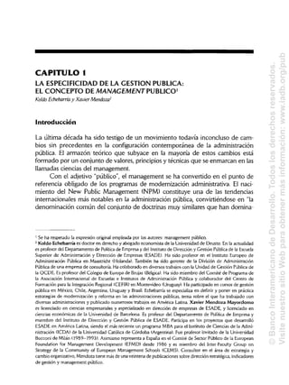 CAPITULO 1
LA ESPECIFICIDAD DE LA GESTIÓN PUBLICA:
EL CONCEPTO DE MANAGEMENT PUBLICO1
Koldo Echebarría y Xavier Mendoza2
Introducción
La última década ha sido testigo de un movimiento todavía inconcluso de cam-
bios sin precedentes en la configuración contemporánea de la administración
pública. El armazón teórico que subyace en la mayoría de estos cambios está
formado por un conjunto de valores, principios y técnicas que se enmarcan en las
llamadas ciencias del management.
Con el adjetivo "público", el management se ha convertido en el punto de
referencia obligado de los programas de modernización administrativa. El naci-
miento del New Public Management (NPM) constituye una de las tendencias
internacionales más notables en la administración pública, convirtiéndose en "la
denominación común del conjunto de doctrinas muy similares que han domina-
1
Se ha respetado la expresión original empleada por los autores: management público.
2
Koldo Echebarría es doctor en derecho y abogado economista de la Universidad de Deusto. En la actualidad
es profesor del Departamento de Política de Empresa y del Institutode Dirección y Gestión Pública de laEscuela
Superior de Administración y Dirección de Empresas (ESADE). Ha sido profesor en el Instituto Europeo de
Administración Pública en Maastricht (Holanda). También ha sido gerente de la División de Administración
Pública de una empresa de consultoría. Ha colaborado en diversos trabajos con la Unidad de Gestión Pública de
la OCDE. Es profesor del Colegio de Europa de Brujas (Bélgica). Ha sido miembro del Comité de Programa de
la Asociación Internacional de Escuelas e Institutos de Administración Pública y colaborador del Centro de
Formación para la Integración Regional (CEFIR) en Montevideo (Uruguay). Ha participado en cursos de gestión
pública en México, Chile, Argentina, Uruguay y Brasil. Echebarría se especializa en definir y poner en práctica
estrategias de modernización y reforma en las administraciones públicas, tema sobre el que ha trabajado con
diversas administraciones y publicado numerosos trabajos en América Latina. Xavier Mendoza Mayordomo
es licenciado en ciencias empresariales y especializado en dirección de empresas de ESADE, y licenciado en
ciencias económicas de la Universidad de Barcelona. Es profesor del Departamento de Política de Empresa y
miembro del Instituto de Dirección y Gestión Pública de ESADE. Participa en los proyectos que desarrolló
ESADE en América Latina, siendo el más reciente un programa MBA para el Instituto de Ciencias de la Admi-
nistración (ICDA) de la Universidad Católica de Córdoba (Argentina). Fue profesor invitado de la Universidad
Bocconi de Milán (1989-1993). Asimismo representa a España en el Comité de Sector Público de la European
Foundation for Management Development (EFMD) desde 1986 y es miembro del ínter-Faculty Group on
Strategy de la Community of European Management Schools (CEMS). Consultor en el área de estrategia y
cambio organizativo, Mendoza tiene más de una veintena de publicaciones sobre dirección estratégica, indicadores
de gestión y management público.
©BancoInteramericanodeDesarrollo.Todoslosderechosreservados.
VisitenuestrositioWebparaobtenermásinformación:www.iadb.org/pub
 