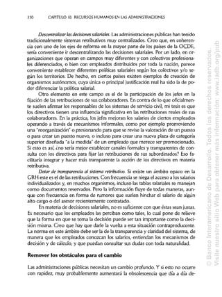 330 CAPITULO 10. RECURSOSHUMANOS EN LASADMINISTRACIONES
Descentralizar lasdeásiones salariales. Las administraciones públicas han tenido
tradicionalmente sistemas retributivos muy centralizados. Creo que, en coheren-
cia con uno de los ejes de reforma en la mayor parte de los países de la OCDE,
sería conveniente ir descentralizando las decisiones salariales. Por un lado, en or-
ganizaciones que operan en campos muy diferentes y con colectivos profesiona-
les diferenciados, o bien con empleados distribuidos por toda la nación, parece
conveniente establecer diferentes políticas salariales según los colectivos y/o se-
gún los territorios. De hecho, en ciertos países existen ejemplos de creación de
organismos autónomos, cuya única o principal justificación real ha sido la de po-
der diferenciar la política salarial.
Otro elemento en este campo es el de la participación de los jefes en la
fijación de las retribuciones de sus colaboradores. En contra de lo que oficialmen-
te suelen afirmar los responsables de los sistemas de servicio civil, mi tesis es que
los directivos tienen una influencia significativa en las retribuciones reales de sus
colaboradores. En la práctica, los jefes mejoran los salarios de ciertos empleados
operando a través de mecanismos informales, como por ejemplo promoviendo
una "reorganización" o presionando para que se revise la valoración de un puesto
o para crear un puesto nuevo, o incluso para crear una nueva plaza de categoría
superior diseñada "a la medida" de un empleado que merece ser promocionado.
Si esto es así, ¿no sería mejor establecer canales formales y transparentes de con-
sulta con los directivos para fijar las retribuciones de sus subordinados? Eso fa-
cilitaría integrar y hacer más transparente la acción de los directivos en materia
retributiva.
Dotar de transparencia al sistema retributivo. Si existe un ámbito opaco en la
GRH este es el de las retribuciones. Con frecuencia se niega el acceso a los salarios
individualizados y, en muchos organismos, incluso las tablas salariales se manejan
como documentos reservados. Pero la información fluye de todas maneras, aun-
que con frecuencia en forma de rumores que suelen hinchar el salario de algún
alto cargo o del asesor recientemente contratado.
En materia de decisiones salariales, no es suficiente con que éstas sean justas.
Es necesario que los empleados las perciban como tales, lo cual pone de relieve
que la forma en que se toma la decisión puede ser tan importante como la deci-
sión misma. Creo que hay que darle la vuelta a esta situación contraproducente.
La norma en este ámbito debe ser la de la transparencia y claridad del sistema, de
manera que los empleados conozcan los salarios, entiendan los mecanismos de
decisión y de cálculo, y que puedan consultar sus dudas con toda naturalidad.
Remover los obstáculos para el cambio
Las administraciones públicas necesitan un cambio profundo. Y si esto no ocurre
con rapidez, muy probablemente aumentará la obsolescencia que día a día de-
©BancoInteramericanodeDesarrollo.Todoslosderechosreservados.
VisitenuestrositioWebparaobtenermásinformación:www.iadb.org/pub
 
