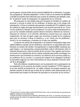 332 CAPITULO 10. RECURSOS HUMANOSEN LAS ADMINISTRACIONES
que les genera victoriasfáciles ante la extrema fragilidad de su adversario. La progre-
siva conquista de "derechos adquiridos"se lleva a cabo en un entorno de debilidad
y de falta de iniciativa de la dirección que se pone en evidencia, por ejemplo, cuan-
do "la patronal" acude sin propuestas a la negociación de un convenio.
Mi propuesta en este ámbito pasa por recuperar la iniciativa en política de
personal y recortar el poder de los sindicatos, al tiempo que se les otorga más
participación. ¿Cómo se entiende esta aparente contradicción?En realidadse trata
de cambiar las reglas del juegotransformandouna situaciónabsurda de ser "duros
con los sindicatos y blandos con los problemas", la cual se acaba materializando en
que son las centrales sindicales quienes llevan la iniciativa, obtienen las victoriasy
bloquean las reformas. A mi entender, deberíamos avanzar hacia una cultura de
cooperación, de trato de igual a igual que reconozca el papel de los sindicatos
pero que no renuncie a llevar la iniciativa y a ser "duros con los problemas",
siendo a la vez respetuosos y honestos en el trato con aquéllos.
Construir una cultura de cooperación y de intereses compartidos exige crear
capital confianza y apostar por los sindicatos, creyendo en su capacidad para trans-
formarse en actores del cambio. Para ganárselos es imprescindible comenzar por
jugar limpio y ser transparentes, proporcionándoles toda la información sobre la
situación del personal y sobre la marcha de los servicios. Paso seguido será necesa-
rio invertir en la capacitaciónde los cuadros sindicales para poder así dialogarcon
interlocutores que entiendan los números, los objetivos de los servicios públicos y
los problemas de sus usuarios.La capacitación integral de los delegados sindicales
les permitiría negociar con más conocimiento de causa, alejando la funciónsindi-
cal de la demagogia19
.
Todo ello debiera complementarse con la promoción de la participación de
los empleados en los procesos de cambio. Lennart Gustafsson20
(1995) argumen-
ta en este sentido la existencia de "un sólido conjunto de pruebas empíricas que
permite sostener la idea de que el éxito de los cambios viene determinado por la
oportunidad que tengan los afectados de participaren el proceso de losmismos".
19
Recientemente la empresa pública española Red Eléctrica llevó a cabo un innovadorplan de capacitación de
delegados sindicales con esteplanteamiento.
20
Director del Fondo Nacional para el Desarrollo Administrativo de Suecia, un innovador instrumentopara
impulsar procesos de cambio en los organismospúblicosque cuenta con representación paritaria del gobierno y
de los sindicatos.
©BancoInteramericanodeDesarrollo.Todoslosderechosreservados.
VisitenuestrositioWebparaobtenermásinformación:www.iadb.org/pub
 