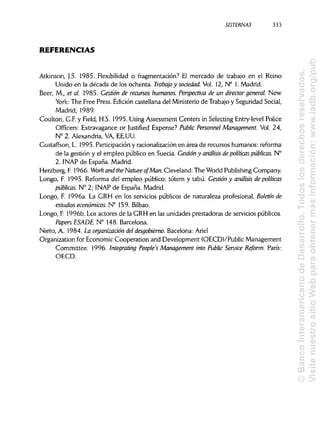 SISTERNAS 333
REFERENCIAS
Atkinson, J.S. 1985. Flexibilidad o fragmentación? El mercado de trabajo en el Reino
Unido en la década de los ochenta. Trabajo y sociedad. Vol. 12, N° 1. Madrid.
Beer, M., et al. 1985. Gestión de recursos humanos. Perspectiva de un director general. New
York: The Free Press. Edición castellana del Ministerio de Trabajo y Seguridad Social,
Madrid; 1989.
Coulton, G.F. y Field, H.S. 1995. Using Assessment Centers in Selecting Entry-level Pólice
Officers: Extravagance or Justifíed Expense? Public Personnel Management. Vol. 24,
N° 2. Alexandria, VA, EE.UU.
Gustaffson, L. 1995. Participación y racionalización en área de recursos humanos: reforma
de la gestión y el empleo público en Suecia. Gestión y análisis de políticas públicas. N°
2. INAP de España. Madrid.
Herzberg, F. 1966. Work and the Nature ofMan. Cleveland: The World Publishing Company.
Longo, F. 1995. Reforma del empleo público: tótem y tabú. Gestión y análisis de políticas
públicas. N° 2; INAP de España. Madrid.
Longo, F. 1996a. La GRH en los servicios públicos de naturaleza profesional. Boletín de
estudios económicos. N° 159. Bilbao.
Longo, F. 1996b. Los actores de la GRH en las unidades prestadoras de servicios públicos.
PapersESADE. N° 148. Barcelona.
Nieto, A. 1984. La organización del desgobierno. Bacelona: Ariel
Organization for Economic Cooperation and Development (OECDVPublic Management
Committee. 1996. Integrating People's Management into Public Service Reform. París:
OECD.
©BancoInteramericanodeDesarrollo.Todoslosderechosreservados.
VisitenuestrositioWebparaobtenermásinformación:www.iadb.org/pub
 