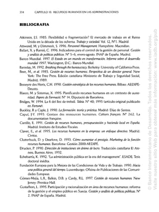 334 CAPITULO 10. RECURSOS HUMANOS EN LAS ADMINISTRACIONES
BIBLIOGRAFÍA
Atkinson, J.S. 1985. Flexibilidad o fragmentación? El mercado de trabajo en el Reino
Unido en la década de los ochenta. Trabajo y sociedad. Vol. 12, N°l. Madrid.
Attwood, M. y Dimmock, S. 1996. Personneí Management. Hampshire: Macmillan.
Ballart, X. y Ramio, C. 1996. Indicadores para el control de la gestión de personal. Gestión
y análisis de políticas públicas. N° 5-6, enero-agosto. INAP de España. Madrid.
Banco Mundial. 1997. El Estado en un mundo en transformación. Informe sobre el desarrollo
mundial 1997. Washington, D.C.: BancoMundial.
Barzelay, M. 1992. Breaking through the bureaucracy. Berkeley: University of California Press.
Beer, M., et al. 1985. Gestión de recursos humanos. Perspectiva de un director general. New
York: The Free Press. Edición castellana Ministerio de Trabajo y Seguridad Social,
Madrid; 1989.
Besseyre des Horts, C.H. 1990. Gestión estratégica de losrecursos humanos.Bilbao: AEDIPE-
Deusto.
Blasco, M. y Sistemas, X. 1995. Planificando recursos humanos en un contexto de auste-
ridad. Papers de Formado. N° 14. Diputació de Barcelona.
Bridges, W. 1994. La fi del lloc de treball. Taleia. N° 40; 1995 (artículo original publicado
en Fortune).
Buckley, R y Caple, J. 1990. La formación: teoría y práctica. Madrid: Díaz de Santos.
Capul, J-Y. 1993. Gestión des ressources humaines. Cahiers francais. N° 262. La
documentation franc,aise.
Carrillo, E. 1991. Gestión de recursos humanos, presupuestación y hacienda local en España.
Madrid: Instituto de Estudios Fiscales.
Claver, E., et al. 1995. Los recursos humanos en la empresa: un enfoque directivo. Madrid:
Civitas.
Clutterbuck, D. y Dearlove, D. 1993. Cómo aumentar el prestigio. Marketing de la función
recursos humanos. Barcelona: Gestión 2000-AEDIPE.
Drucker, P. 1990. Dirección de instítuáones sin ánimo de lucro. Traducción castellana El Ate-
neo, Buenos Aires; 1992.
Echebarría, K. 1992. "La administración pública en la era del management". ESADE. Tesis
doctoral inédita.
Fundación Europea para la Mejora de las Condiciones de Vida y de Trabajo. 1990. Hacia
una política general deltiempo. Luxemburgo: Oficina de Publicaciones de las Comuni-
dades Europeas.
Gómez-Mejía, L.R., Balkin, D.B. y Cardy, R.L. 1997. Gestión de recursos humanos. New
Jersey: Prentice Hall.
Gustaffson, L. 1995. Participación y racionalización en área de recursos humanos: reforma
de la gestión y el empleo público en Suecia. Gestión y análisis de políticas públicas. N°
2. INAP de España. Madrid.
©BancoInteramericanodeDesarrollo.Todoslosderechosreservados.
VisitenuestrositioWebparaobtenermásinformación:www.iadb.org/pub
 