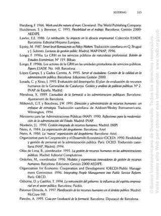 SISTERNAS
Herzberg, F. 1966. Work and the nature ofman. Cleveland: The World Publishing Company.
Hutchinson, S. y Brewster, C. 1995. Flexibilidad en el trabajo. Barcelona: Gestión 2000-
AEDIPE.
Lawler, E.E. 1986. La retribución. Su impacto en la eficacia empresarial. Colección ESADE.
Barcelona: Editorial Hispano Europea.
Lipsky, M. 1987. Street-level Bureaucrats asPolicy Makers. Traducción castellana en Q. Brugué
y J. Subirats. Lecturasde gestiónpúblic. Madrid, MAP-INAP; 1996.
Longo, E 1996a. La GRH en los servicios públicos de naturaleza profesional. Boletín de
Estudios Económicos. N° 159. Bilbao.
Longo, F. 1996b. Los actores de la GRH en las unidades prestadoras de servicios públicos.
Papers ESADE. No. 148. Barcelona.
López Camps, J. y Gadea Carrera, A. 1995. Serviral ciudadano. Gestión de la calidad en la
administración pública. Barcelona: Ediciones Gestión 2000.
Losada, C. y Xirau, J. 1995. Evaluación del desempeño. El plan de evaluación de recursos
humanos de la Generalitat de Catalunya. Gestión y análisis de políticas públicas. N° 2.
INAP de España. Madrid.
Mendoza, X. 1989. Lactualitat de la formado a les administracions publiques. Barcelona:
Ajuntament de Barcelona.
Milkovich, G.T y Boudreau, J.W. 1991. Dirección y administración de recursos humanos: un
enfoque de estrategia. Traducción castellana de Addison-Wesley Iberoamericana,
Wilmington; 1994.
Ministerio para las Administraciones Públicas (MAP). 1990. Reflexiones para lamoderniza-
ción de la administración del Estado. Madrid: INAP.
Monleón, J.L. 1990. Gestión integrada de recursos humanos. Madrid: IMPI.
Nieto, A. 1984. La organización del desgobierno. Barcelona: Ariel
Nieto, A. 1986. La "nueva" organización del desgobierno. Barcelona: Ariel.
Organization para la Cooperación y el Desarrollo Económico (OCED). 1990. Flexibilidad
y gestión de personal en la administración pública. París: OCED. Traducción caste-
llana INAP, Madrid; 1994.
Olías de Lima, B., coordinador. 1995. La gestiónde recursos humanos en las administraciones
públicas. Madrid: Editorial Complutense.
Ordoñez, M., coordinador. 1996. Modelos y experiencias innovadoras de gestión de recursos
humanos. Barcelona: Ediciones Gestión 2000-AEDIPE.
Organization for Economic Cooperation and Development (OECD)/Public Manage-
ment Committee. 1996. Integrating People Management into Public Service Reform.
París: OECD.
Osborne, D. y Gaebler, T. 1994. La reinvendón delgobierno: la influencia del espíritu empresa-
rial en el sector público. Barcelona: Paidós.
Palomar Olmeda, A. 1997. Planificación de losrecursos humanos en el ámbitopúblico. Madrid:
McGraw Hill.
Paredes, A. 1995. Guia per Yavaluado de laformado. Barcelona: Diputació de Barcelona.
335
©BancoInteramericanodeDesarrollo.Todoslosderechosreservados.
VisitenuestrositioWebparaobtenermásinformación:www.iadb.org/pub
 