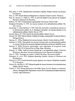 336 CAPITULO 10. RECURSOS HUMANOS EN LAS ADMINISTRACIONES
Pérez Díaz, V. 1992. Organizaciones innovadoras y flexibles. Madrid: Instituto de Estudios
Económicos.
Price, A. 1997. Human Resource Management in a Business Context.Londres: Thomson.
Prior, D., Stewart, J. y Walsh, K. 1996. La carta del ciutadá, es una carta per ais dutadans?
Barcelona: Diputació de Barcelona.
Robbins, S.P. 1987 Comportamiento organizacional. New Jersey: Prentice Hall.
Rodríguez Fernández, A. 1995. los recursos humanos en las administraciones públicas. Ma-
drid: Tecnos.
Samaniego, C. y Díaz Bretones, F. 1995. Selección, formación y desarrollo de carreras en
la administración pública. En A. Rodríguez Fernández. Los recursos humanos en las
administraciones públicas. Madrid: Tecnos; 1995.
Sánchez Morón, M. 1996. Derecho de lafunción pública. Madrid: Tecnos.
Schuster, FE. 1989. Informe Schuster. Ambiente de trabajo y productividad. Ciudad de México:
Noriega Editores.
Sistemas, X . 1996a. Planificación de recursos humanos. Madrid: Unidad didáctica, INAP.
Sistemas, X. 1996b. ¿Qué gestión de recursos humanos para una administración pública
en cambio? Revista de la Asociación Española de Directores de Personal (AEDIPE). Junio.
Sistemas, X. 1998a. Formació, aprenentatge i canvi organitzatiu en els governs locáis.
Revista CIFA. N° 8. Patronat Flor de Maig. Mayo. Barcelona.
Sistemas, X. 1998b. Gestió de recursos humans per a uns ajuntaments eficacos. Colección
Perspectiva. Barcelona: Servicio de Formación Local, Diputació de Barcelona.
Soler, C. 1993. "Estrategias de cambio". ESADE. Barcelona. Documento inédito.
Torrington, D., et al. 1995. Employee Resourcing. Londres: Institute of Personnel and
Development.
Trebesch, K. 1997. Cuanta formación puede aguantar una empresa. Perspectivas degestión.
N° 4. Barcelona.
Villoría, M. y del Pino, E. 1997 Manual degestión de recursos humanos en las administraciones
públicas. Madrid: Tecnos.
Yntema, P. 1993. Human Resources in the Public Sector. En KA. Eliassen y J. Kooiman,
editores. Managing Public Organisations: LessonsFrom Contemporary European Experience.
Londres: Sage Publications.
©BancoInteramericanodeDesarrollo.Todoslosderechosreservados.
VisitenuestrositioWebparaobtenermásinformación:www.iadb.org/pub
 