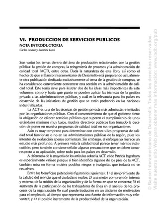 VI. PRODUCCIÓN DE SERVICIOS PÚBLICOS
NOTA INTRODUCTORIA
Carlos Losada y Suzanne Dove
Son varios los temas dentro del área de producción relacionados con la gestión
pública: la gestión de compras, la reingeniería de procesos y la administración de
calidad total (ACT), entre otros. Dada la naturaleza de este libro, así como el
hecho de que el Banco Interamericano de Desarrollo está preparando actualmen-
te otra publicación dedicada exclusivamente al tema de la gestión de compras, se
ha considerado conveniente concentrar esta sección en la administración de cali-
dad total. Este tema sirve para ilustrar dos de las ideas más importantes de este
volumen: cómo y hasta qué punto se pueden aplicar las técnicas de la gestión
privada a las administraciones públicas, y cuál es la relevancia para los países en
desarrollo de las iniciativas de gestión que se están probando en las naciones
industrializadas.
La ACT es una de las técnicas de gestión privada más admiradas e imitadas
por las organizaciones públicas. Con el convencimiento de que el gobierno tiene
la obligación de ofrecer servicios públicos que superen el cumplimiento de unos
estándares mínimos muy bajos, muchos directivos públicos han tomado la deci-
sión de poner en marcha programas de calidad total en sus organizaciones.
Aún es muy temprano para determinar con certeza si los programas de cali-
dad total funcionan o no en las administraciones públicas de la región, pues los
intentos de evaluación apenas comienzan. Sin embargo, el enfoque ya merece un
estudio más profundo. A primera vista la calidad total parece tener méritos indis-
cutibles, pero también conviene señalar algunas precauciones que se deben tomar
respecto a su aplicación, sobre todo para los países en desarrollo.
A diferencia de la mayoría de los artículos sobre la ACT, el de PatriciaIngraham
es especialmente valioso porque si bien identifica algunos de los pros de la ACT,
también mira en forma incisiva posibles riesgos e incógnitas que todavía no se
resuelven.
Entre los beneficios potenciales figuran los siguientes: 1) el mejoramiento de
la calidad del servicio que el ciudadano recibe; 2) una mejor comprensión interna
y externa de la misión de la organización y de la forma en que se concreta; 3) ela
aumento de la participación de los trabajadores de línea en el análisis de los pro-
cesos de la organización (lo cual puede traducirse en un aliciente de motivación
para el empleado, al tiempo que representa una fuente de información muy rele-
vante); y 4) el posible incremento de la productividad de la organización.
©BancoInteramericanodeDesarrollo.Todoslosderechosreservados.
VisitenuestrositioWebparaobtenermásinformación:www.iadb.org/pub
 