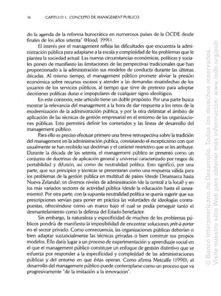 16 CAPITULO 1. CONCEPTO DE MANAGEMENT PUBLICO
do la agenda de la reforma burocrática en numerosos países de la OCDE desde
finales de los años setenta" (Hood, 1991).
El interés por el management refleja las dificultades que encuentra la admi-
nistración pública para adaptarse a la escala y complejidad de los problemas que le
plantea la sociedad actual. Las nuevas circunstanciaseconómicas, políticas y socia-
les ponen de manifiesto las limitaciones de las perspectivas tradicionales que han
proporcionado a la administración sus modelos de conducta durante las últimas
décadas. Al mismo tiempo, el management público promete aliviar la presión
económica sobre recursos escasos y atender a las demandas insatisfechas de los
usuarios de los servicios públicos, al tiempo que sirve de pretexto para adoptar
decisiones políticas duras e impopulares de cualquier signo ideológico.
En este contexto, este artículo tiene un doble propósito. Por una parte busca
mostrar la relevancia del management a la hora de dar respuesta a los retos de la
modernización de la administración pública, y por la otra delimitar el ámbito de
aplicación de las técnicas de gestión empresarial en el entorno de las organizacio-
nes públicas. Esto permitirá definir los contenidos y las líneas de desarrollo del
management público.
Para ello es preciso efectuar primero una breve retrospectiva sobre la tradición
del management en la administraciónpública, constatando el escepticismo con que
usualmente se han recibido sus doctrinas y el carácter restrictivo que se les atribuye.
Durante la década de los setenta, el management público se presentó como un
conjunto de doctrinas de aplicación general y universal caracterizado por rasgos de
portabilidad y difusión, así como de neutralidad política. Esto significó, por una
parte, que sus principiosy técnicas se presentaran como una respuesta válida para
los problemas de la gestión pública en multitud de países (desde Dinamarca hasta
Nueva Zelanda), en diversos niveles de administración (de la central a la local) y en
los más variados sectores de actividad pública (desde la educación hasta el sanea-
miento). Por otra parte, con la supuesta neutralidad política se quería sugerir que sus
prescripciones servían para poner en práctica las voluntades de ideologías contra-
puestas, ofreciéndose como un marco bajo el cual se podía perseguir tanto el
desmantelamiento como la defensa del Estado benefactor.
Sin embargo, la naturaleza y especificidad de muchos de los problemas pú-
blicos pondría de manifiestola imposibilidadde encontrar soluciones prét-á-porter
en el sector privado. Como consecuencia, las organizaciones públicas deberían o
bien adaptar sustancialmente las técnicas privadas o bien construir sus propios
modelos. Ello daría lugar a un proceso de experimentación y aprendizaje social en
el que el management público constituye un enfoque de gestión distintivo que se
esfuerza por responder a la especificidad y complejidad de las administraciones
públicas y del entorno en que éstas operan. Como afirma Metcalfe (1990), el
desarrollo del management público puede contemplarse como un proceso que va
progresivamente "de la imitación a la innovación".
©BancoInteramericanodeDesarrollo.Todoslosderechosreservados.
VisitenuestrositioWebparaobtenermásinformación:www.iadb.org/pub
 