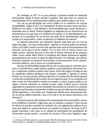 340 VI. PRODUCCIÓN DE SERVICIOSPÚBLICOS
Sin embargo, la ACT no es una panacea y tampoco puede ser traducida
directamente desde el sector privado al público. Hay que tener en cuenta las
especificidades de las administraciones públicas para poderla aplicar con éxito.
Una de las peculiaridades del sector público es la rendición de cuentas
(accountability). Según la ACT, los trabajadores de línea necesitan tener más flexi-
bilidad en sus tareas, y más libertad y discrecionalidad para tomar decisiones y
responder ante el cliente. Patricia Ingraham se pregunta por las implicaciones de
esta premisa en lo que hace a la rendición de cuentas y a la subcontratación con
terceros de la prestación de un servicio por parte de la administración pública:
¿quién es el responsable y cómo se garantiza la rendición de cuentas?
La segunda precaución que queremos apuntar aquí tiene que ver con las
reglas del juego —el marco institucional— vigentes en muchos países de América
Latina y el Caribe, donde conviven dos sistemas tanto para el funcionamiento del
mercado como para el sector público. Por un lado está el sistema formal con
reglas escritas, mientras que por el otro está el sistema informal de las prácticas
reales. Como señala Alien Schick, la existencia del sistema informal no significa
necesariamente que nunca se sigan las reglas formales. Sin embargo, este sistema
informal constituye un elemento esencial para el funcionamiento de lasadminis-
traciones públicas y por lo tanto no se puede ignorar.
Aunque la informalidad puede ofrecer una vía para esquivar controles exce-
sivos y contradictorios, malas políticas públicas o procedimientos demasiado len-
tos y engorrosos también conlleva altos costos. Entre ellos figura el riesgo de que
los empleados públicos dediquen más tiempo a aprender a "ganarle al sistema
formal", en vez de prestarle suficiente atención a la satisfacción del interés general
a través del cumplimiento de la misión de sus organizaciones. En un ambiente con
altos niveles de informalidad y donde no siempre se ajusta el gasto público a las
reglas y normas existentes, se correría un gran riesgo al dejar que los recursos
organizativos se gestionen sin los suficientes mecanismos de control. En su artículo
sobre por qué los países en desarrollo no deben ensayar lasreformas neocelandesas,
Schick argumenta, y con razón, que "ningún país debería pasar directamente des-
de un sector público informal a uno en el cual se les da mucha discreción a los
directivos"1
.
El primer paso de todo esfuerzo de modernización del sector público consis-
te en establecer controles y reglas para que se cumplan y respeten. Antes de que
los directivos puedan controlar los resultados de una organización pública, lo pri-
mero que deben ser capaces de hacer es controlar los insumos. Sin duda, la ACT
puede contribuir a ello, pues en su calidad de herramienta de recopilación de
información puede ayudar a controlar los insumos. Pero como Ingraham argu-
1
La advertencia de Schick aparece en su escrito titulado "Why Most Developing Countries Should Not Try New
Zealand's Reforms", publicado en el World Bank Research Observer, Vol. 13, No. 1:123-31.
©BancoInteramericanodeDesarrollo.Todoslosderechosreservados.
VisitenuestrositioWebparaobtenermásinformación:www.iadb.org/pub
 