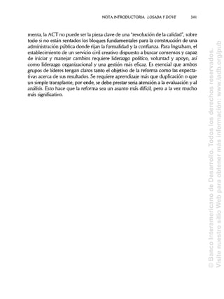 NOTA INTRODUCTORIA. LOSADA YDOVE
menta, la ACT no puede ser la pieza clave de una "revolución de la calidad", sobre
todo si no están sentados los bloques fundamentales para la construcción de una
administración pública donde rijan la formalidady la confianza. Para Ingraham,el
establecimiento de un servicio civil creativo dispuesto a buscar consensos y capaz
de iniciar y manejar cambios requiere liderazgo político, voluntad y apoyo, así
como liderazgo organizacional y una gestión más eficaz. Es esencial que ambos
grupos de líderes tengan claros tanto el objetivo de la reforma como las expecta-
tivas acerca de sus resultados. Se requiere aprendizaje más que duplicación o que
un simple transplante; por ende, se debe prestar seria atención a la evaluación y al
análisis. Esto hace que la reforma sea un asunto más difícil, pero a la vez mucho
más significativo.
341
©BancoInteramericanodeDesarrollo.Todoslosderechosreservados.
VisitenuestrositioWebparaobtenermásinformación:www.iadb.org/pub
 