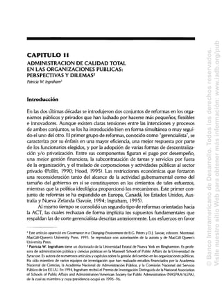 CAPITULO 11
ADMINISTRACIÓN DE CALIDAD TOTAL
EN LAS ORGANIZACIONES PUBLICAS:
PERSPECTIVAS Y DILEMAS2
Patricia W. ¡ngraham3
Introducción
En las dos últimas décadas se introdujeron dos conjuntos de reformas en los orga-
nismos públicos y privados que han luchado por hacerse más pequeños,flexibles
e innovadores. Aunque existen claras tensiones entre las intenciones y procesos
de ambos conjuntos, se los ha introducido bien en forma simultánea o muy segui-
do el uno del otro. Elprimer grupo de reformas, conocido como "gerencialista", se
caracteriza por su énfasis en una mayor eficiencia, una mejor respuesta por parte
de los funcionarios elegidos, y por la adopción de varias formas de descentraliza-
ción y/o privatización. Entre sus componentes figuran el pago por desempeño,
una mejor gestión financiera, la subcontratación de tareas y servicios por fuera
de la organización, y el traslado de corporaciones y actividades públicas al sector
privado (Pollitt, 1990;Hood, 1995). Las restricciones económicas que forzaron
una reconsideración tanto del alcance de la actividad gubernamental como del
tamaño del gobierno en sí se constituyeron en los cimientos de tales esfuerzos,
mientras que la política ideológica proporcionó los mecanismos. Este primer con-
junto de reformas se ha expandido en Europa, Canadá, los Estados Unidos, Aus-
tralia y Nueva Zelanda (Savoie, 1994; Ingraham, 1995).
Al mismo tiempo se consolidó un segundo tipo de reformas orientadas hacia
la ACT, las cuales rechazan de forma implícita los supuestos fundamentales que
respaldan las de corte gerencialista descritas anteriormente. Los esfuerzos en favor
2
Este artículo apareció en Governance in a Changing Environment de B.G. Peters y D.J.Savoie, editores. Montreal:
MacGill-Queen's University Press. 1995. Se reproduce con autorización de la autora y de MacGill-Queen's
University Press.
3
Patricia W. Ingraham tiene un doctorado de la Universidad Estatal de Nueva York en Binghamton. Es profe-
sora de administración pública y ciencias políticas en la Maxwell School of Public Affairs de la Universidad de
Syracuse. Esautora de numerosos artículosy capítulos sobre la gestión del cambio en las organizaciones públicas.
Ha sido miembro de varios equipos de investigación que han realizado estudios financiados por la Academia
Nacional de Ciencias, la Academia Nacional de Administración Pública, y la Comisión Nacional del Servicio
Público de los EE.UU. En 1994, Ingrahamrecibió el Premio de InvestigaciónDistinguida de la NationalAssociation
of Schools of Public Affairs and Administration/American Society for Public Administration (NASPAA/ASPA),
de la cual es miembro y cuya presidencia ocupó en 1995-96.
©BancoInteramericanodeDesarrollo.Todoslosderechosreservados.
VisitenuestrositioWebparaobtenermásinformación:www.iadb.org/pub
 