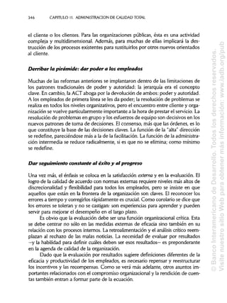 CAPITULO 11. ADMINISTRACIÓN DE CALIDAD TOTAL
el cliente o los clientes. Para las organizaciones públicas, ésta es una actividad
compleja y multidimensional. Además, para muchas de ellas implicará la des-
trucción de los procesos existentes para sustituirlospor otros nuevos orientados
al cliente.
Derribar la pirámide: dar poder a los empleados
Muchas de las reformas anteriores se implantaron dentro de las limitaciones de
los patrones tradicionales de poder y autoridad: la jerarquía era el concepto
clave. En cambio, la ACT aboga por la devolución de ambos: poder y autoridad.
A los empleados de primera línea se les da poder; la resolución de problemas se
realiza en todos los niveles organizativos, pero el encuentro entre cliente y orga-
nización se vuelve particularmente importante a la hora de prestar el servicio.La
resolución de problemas en grupo y los esfuerzos de equipo son decisivos en los
nuevos patrones de toma de decisiones. Elconsenso, más que las órdenes, es lo
que constituye la base de las decisiones claves. La función de la "alta" dirección
se redefine, pareciéndose más a la de la facilitación. La función de laadministra-
ción intermedia se reduce radicalmente, si es que no se elimina; como mínimo
se redefine.
Dar seguimiento constante al éxito y al progreso
Una vez más, el énfasis se coloca en la satisfacciónexterna y en la evaluación. El
logro de la calidad de acuerdo con normas externas requiere niveles más altos de
discrecionalidad y flexibilidad para todos los empleados, pero se insiste en que
aquellos que están en la frontera de la organización son claves. El reconocer los
errores a tiempo y corregirlos rápidamente es crucial.Como corolario se dice que
los errores se toleran y no se castigan: son experiencias para aprender y pueden
servir para mejorar el desempeño en el largo plazo.
Es obvio que la evaluación debe ser una función organizacional crítica. Esta
se debe centrar no sólo en las medidas externas de eficacia sino también en su
relación con los procesos internos. La retroalimentación y el análisis crítico reem-
plazan al rechazo de las malas noticias. La necesidad de evaluar por resultados
—y la habilidad para definir cuáles deben ser esos resultados—es preponderante
en la agenda de calidad de la organización.
Dado que la evaluación por resultados sugiere definicionesdiferentes de la
eficacia y productividad de los empleados, es necesario repensar y reestructurar
los incentivos y las recompensas. Como se verá más adelante, otros asuntos im-
portantes relacionados con el compromiso organizacionaly la rendición de cuen-
tas también entran a formar parte de la ecuación.
346
©BancoInteramericanodeDesarrollo.Todoslosderechosreservados.
VisitenuestrositioWebparaobtenermásinformación:www.iadb.org/pub
 