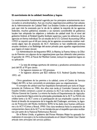 INGRAHAM 347
El movimiento de la calidad: beneficios y logros
La reestructuración fundamental sugerida por los principios anteriormente men-
cionados es amedrantadora. Aun así, muchas organizaciones públicas han adopta-
do la Administración de Calidad Total. Los Estados Unidos es probablemente el
país que más ha avanzado por la vía de la calidad; la mayoría de las agencias
federales, muchos gobiernos estatales y un número considerable de gobiernos
locales han adoptado los objetivos y métodos de calidad total. En el nivel del
gobierno federal, el Federal Quality Institute supervisa y guía los esfuerzos de las
agencias en forma individual. En un estudio de la U.S. General Accounting Office
(1992) se reportó que el 68 por ciento de las agencias encuestadas estaban reali-
zando algún tipo de proyecto de ACT. Asimismo se han establecido premios
anuales similares a los Baldridge del sector privado para aquellas organizaciones
que logren el mejor récord.
La Administración de Impuestos (IRS), la Marina, la Fuerza Aérea y la Ofici-
na de Patentes son algunas de las organizaciones que han obtenido tales premios.
El ganador de 1993, el Naval Air Warfare Center, incluyó los siguientes logros en
su aplicación:
• La tasa de entrega oportuna de sistemas y productos aeronáuticos me-
joró del 85 al 99 por ciento.
• Se lograron mejoras en 120 procesos.
• Se lograron ahorros por $22 millones (U.S. Federal Quality Institute,
1993: vii).
Otros ganadores de los premios a la calidad, como el Centro de Servicio
Odgen del IRS, se han convertido en prototipos para sus organizaciones.
El concepto de calidad total fue respaldado formalmente por todo el Depar-
tamento de Defensa en 1986; dos años más tarde el Contralor General de los
Estados Unidos comenzó a poner en práctica la ACT en todos los niveles de la
Oficina General de Cuentas. Lo mismo ha hecho el Departamento de Agricultu-
ra; la capacitación figura entre las principales prioridades de la ACT. La NASA dio
crédito tanto a la ACT como a la participación de sus empleados cuando se en-
frentó al desafío de recuperarse de la tragedia del Challenger; asimismo, la Agen-
cia de Protección del Medio Ambiente (EPA) le ha dado muy buenas calificacio-
nes a la ACT (Cohén y Brand, 1990). Esta clara tendencia hacia la aceptación de
componentes claves de la ACT se vio fortalecida por el respaldo que estos recibie-
ran por parte de la National Performance Review.
En el Reino Unido, el gobierno del Primer Ministro Major ha apoyado for-
malmente el concepto y lo ha institucionalizadoen el Citizen's Charter. Este Charter
articula siete principios del servicio público:
©BancoInteramericanodeDesarrollo.Todoslosderechosreservados.
VisitenuestrositioWebparaobtenermásinformación:www.iadb.org/pub
 