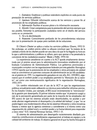 348 CAPITULO 11. ADMINISTRACIÓN DE CALIDAD TOTAL
1. Estándares: Establecer y publicarestándares explícitos en cada punto de
prestación de servicios públicos.
2. Apertura: Difundir información acerca de los servicios y poner fin al
anonimato de los empleados públicos.
3. Informarían: Facilitar el acceso pleno a la información necesaria.
4. Elección: Crear competencia para la prestación del servicio siempre que
sea posible; fomentar la participación ciudadana tanto en el diseño del servicio
como en su prestación.
5. No a la discriminación.
6. Respuesta: Conocimiento profundo de los procedimientos relaciona-
dos con la presentación de quejas pero también de las soluciones.
El Citizen's Charter se aplica a todos los servicios públicos (Doern, 1992:5).
Sin embargo, un análisis previo sobre su eficacia concluye que "la mejora de la
calidad a través de los charters puede ser una idea a la que le ha llegado su hora en
lo que a administradores y políticos se refiere, pero que apenas si ha penetrado la
conciencia de los ciudadanos-usuarios" (Beale y Pollitt, 1994:16).
La experiencia canadiense en cuanto a la ACT queda ampliamente demos-
trada por el premio anual para la administración innovadora establecido por el
Instituto Canadiense de Administración Pública. Los gobiernos provinciales y
municipales compiten con lasorganizaciones federales por este galardón. Kernaghan
(1993) reporta que la potenciación de los empleados y otros principiosde calidad
total se convirtieron en patrones comunes de administración en las 68 candidatu-
ras al premio en 1991. La organización ganadora en ese año, B.C. HYDRO, argu-
mentó que el conferir poder a sus empleados permitió la "liberación de su talen-
to", así como una reestructuración significativa de la organización (Kernaghan,
1993:197).
Un cambio relacionado con el uso de la ACT es que las organizaciones
públicas actualmente están utilizandosus técnicas para rediseñar reformas previas.
En los Estados Unidos, por ejemplo, el IRS inició recientemente la "reinvención"
de la gestión por desempeño. El primer informe notaba que "el proyecto surgió a
raíz de la percepción generalizada por parte de la mayoría de los empleados del
IRS acerca de que los sistemas actuales están desarticulados, no ayudan y por
ende afectan negativamente el desempeño y la calidad del trabajo", y que "no se
podrá lograr una modernización eficaz de los sistemas tributariosy otras iniciativas
futuras a menos que la agencia comience a considerarse a sí misma como una
organización de calidad total y a conferir poder a su fuerza laboral para responder
a estos retos" (U.S. Internal Revenue Service, 1993:1-3).
El sistema de administración por desempeño recientemente diseñado pre-
miará las contribuciones al rendimiento organizacional,al trabajo en equipo y a la
calidad del ambiente de trabajo. Elobjetivo general en el que ha hecho hincapié el
©BancoInteramericanodeDesarrollo.Todoslosderechosreservados.
VisitenuestrositioWebparaobtenermásinformación:www.iadb.org/pub
 