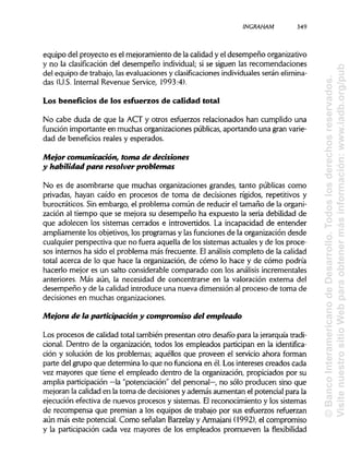 ¡NCRAHAM 349
equipo del proyecto es el mejoramiento de la calidad y el desempeño organizativo
y no la clasificación del desempeño individual;si se siguen las recomendaciones
del equipo de trabajo, las evaluaciones y clasificaciones individualesseránelimina-
das (U.S.Internal Revenue Service, 1993:4).
Los beneficios de los esfuerzos de calidad total
No cabe duda de que la ACT y otros esfuerzos relacionados han cumplido una
función importante en muchas organizaciones públicas, aportando una gran varie-
dad de beneficios reales y esperados.
Mejor comunicación, tonta de decisiones
y habilidad para resolver problemas
No es de asombrarse que muchas organizaciones grandes, tanto públicas como
privadas, hayan caído en procesos de toma de decisiones rígidos, repetitivos y
burocráticos. Sin embargo, el problema común de reducir el tamaño de la organi-
zación al tiempo que se mejora su desempeño ha expuesto la seria debilidad de
que adolecen los sistemas cerrados e introvertidos. La incapacidad de entender
ampliamente los objetivos, los programas y las funciones de la organización desde
cualquier perspectiva que no fuera aquella de los sistemas actuales y de los proce-
sos internos ha sido el problema más frecuente. Elanálisis completo de la calidad
total acerca de lo que hace la organización, de cómo lo hace y de cómo podría
hacerlo mejor es un salto considerable comparado con los análisis increméntales
anteriores. Más aún, la necesidad de concentrarse en la valoración externa del
desempeño y de la calidad introduce una nueva dimensión al proceso de toma de
decisiones en muchas organizaciones.
Mejora de la participación y compromiso del empleado
Los procesos de calidad total también presentan otro desafío para la jerarquíatradi-
cional. Dentro de la organización, todos los empleados participan en la identifica-
ción y solución de los problemas; aquéllos que proveen el servicio ahora forman
parte del grupo que determina lo que no funciona en él. Losintereses creados cada
vez mayores que tiene el empleado dentro de la organización, propiciados por su
amplia participación —la "potenciación" del personal—, no sólo producen sino que
mejoran la calidad en la toma de decisiones y además aumentan el potencial para la
ejecución efectiva de nuevos procesos y sistemas. Elreconocimiento y los sistemas
de recompensa que premian a los equipos de trabajo por sus esfuerzos refuerzan
aún más este potencial. Como señalan Barzelayy Armajani (1992), el compromiso
y la participación cada vez mayores de los empleados promueven la flexibilidad
©BancoInteramericanodeDesarrollo.Todoslosderechosreservados.
VisitenuestrositioWebparaobtenermásinformación:www.iadb.org/pub
 