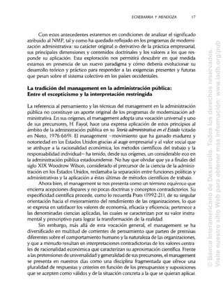 ECHEBARRIA Y MENDOZA 17
Con estos antecedentes estaremos en condiciones de analizar el significado
atribuido al NMP, tal y como ha quedado reflejado en los programas de moderni-
zación administrativa:su cTarácter original o derivativo de la práctica empresarial,
sus principales dimensiones y contenidos doctrinales y los valores a los que res-
ponde su aplicación. Esta exploración nos permitirá descubrir en qué medida
estamos en presencia de un nuevo paradigma y cómo debería evolucionar su
desarrollo teórico y práctico para responder a las exigencias presentes y futuras
que pesan sobre el sistema colectivo en los países occidentales.
La tradición del management en la administración pública:
Entre el escepticismo y la interpretación restringida
La referencia al pensamiento y las técnicas del management en laadministración
pública no constituye un aporte original de los programas de modernización ad-
ministrativa. En sus orígenes, el management adopta una vocación universaly uno
de sus precursores, H. Fayol, hace una expresa aplicación de estos principiosal
ámbito de la administración pública en su Teoría administrativa en el Estado (citado
en Nieto, 1976:669). El management —movimiento que ha ganado madurez y
notoriedad en los Estados Unidos gracias al auge empresarial y al valor social que
se atribuye a la racionalidad económica, los métodos científicos del trabajo y la
responsabilidad individual— ha tenido, desde sus orígenes, un considerable eco en
la administraciónpública estadounidense. No hay que olvidar que ya a finales del
siglo XIX Woodrow Wilson, considerado el precursor de la ciencia de laadminis-
tración en los Estados Unidos, reclamaba la separación entre funciones políticasy
administrativas y la aplicación a éstas últimas de métodos científicos de trabajo.
Ahora bien, el management se nos presenta como un término equívoco que
encierra acepciones dispares y no pocas doctrinas y conceptos contradictorios. Su
especificidad científica procede, como lo recuerda Prats (1992:21), de su singular
orientación hacia el mejoramiento del rendimiento de las organizaciones, lo que
se expresa en satisfacer los valores de economía, eficacia y eficiencia; pertenece a
las denominadas ciencias aplicadas, las cuales se caracterizan por su valor instru-
mental y prescriptivo para lograr la transformación de la realidad.
Sin embargo, más allá de esta vocación general, el management se ha
diversificado en multitud de corrientes de pensamiento que parten de premisas
diferentes sobre el comportamiento humano y la naturaleza de lasorganizaciones,
y que a menudo resultan en interpretaciones contradictorias de los valores centra-
les de racionalidad económica que caracterizan su aproximación científica. Frente
a laspretensiones de universalidad y generalidad de susprecursores, el management
se presenta en nuestros días como una disciplina fragmentada que ofrece una
pluralidad de respuestas y criterios en función de los presupuestos y suposiciones
que se acepten como válidos y de la situación concreta a la que se quieranaplicar.
©BancoInteramericanodeDesarrollo.Todoslosderechosreservados.
VisitenuestrositioWebparaobtenermásinformación:www.iadb.org/pub
 