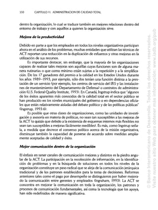 350 CAPITULO 11. ADMINISTRACIÓN DE CALIDAD TOTAL
dentro la organización, lo cual se traduce también en mejores relaciones dentro del
entorno de trabajo y con aquéllos a quienes la organizaciónsirve.
Mejora de la productividad
Debido en parte a que los empleados en todos los niveles organizativos participan
ahora en el análisis de los problemas, muchas entidades que utilizan lastécnicas de
ACT reportan una reducción en la duplicación de esfuerzos y otras mejoras en la
utilización de sus recursos.
Es importante destacar, sin embargo, que la mayoría de las organizaciones
capaces de realizar tales mejoras son aquéllas cuyas funciones son de alguna ma-
nera rutinarias o que como mínimo están sujetas a la repetición y a la simplifica-
ción. De los 17 ganadores del premio a la calidad en los Estados Unidos durante
los años 1989-1993, por ejemplo, sólo dos tenían una función distinta a la pres-
tación de un servicio (por ejemplo, los centros de servicio del IRS y lasinstalacio-
nes de mantenimiento del Departamento de Defensa) o contratos de administra-
ción (U.S.Federal Quality Institute, 1993). En Canadá, Ingstrup indica que "algunos
de los éxitos aparentes más conocidos de la calidad total en el sector público se
han producido en los niveles municipales del gobierno o en dependencias oficia-
les que están relativamente aisladasdel debate político y de las políticaspúblicas"
(Ingstrup, 1993:6).
Es posible que otras clases de organizaciones, como las unidades de investi-
gación y asesoría en materia de políticas, no sean tan susceptibles a las mejoras de
la ACT (o quizásque debido a la existencia de esquemas internos más flexibles no
sean tan susceptibles a mejoras fácilmente medibles). Esmás, como Ingstrup seña-
la, a medida que decrece el consenso político acerca de la misión organizativa,
disminuye también la capacidad de ponerse de acuerdo sobre medidas amplia-
mente aceptadas de calidad y éxito.
Mejor comunicación dentro de la organización
El énfasis en tener canales de comunicación mejores y distintos es la piedra angu-
lar de la ACT. La participación en la recolección de información, en la identifica-
ción de problemas y en la búsqueda de soluciones en todos los niveles de la
organización constituye un paso radicalque se aleja de la comunicaciónjerárquica
tradicional y de los patrones establecidos para la toma de decisiones. Reformas
anteriores tales como el pago por desempeño se distinguieronpor haber mejora-
do la comunicación entre gerentes y empleados (Ingraham, 1993). La ACT se
concentra en mejorar la comunicación en toda la organización; los patrones y
procesos de comunicación fundamentales, así coma la tecnología que los apoya,
han sido redefínidos de manera significativa.
©BancoInteramericanodeDesarrollo.Todoslosderechosreservados.
VisitenuestrositioWebparaobtenermásinformación:www.iadb.org/pub
 
