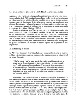 ¡NCRAHAM 351
Los problemas que presenta la calidad total en el sector público
A pesar de estos avances, o quizás por ellos, es importante examinar otros impac-
tos y resultados de la ACT. La difusión de políticas es algo común en los esfuerzos
de reforma del sector público. El éxito precibido en un cierto ámbito conduce
regularmente a la duplicación de las reformas en entornos que usualmente son
distintos. Por ejemplo, Halligan observa que "pedir prestado es un elemento nor-
mal y constante en la gama de opciones que se le presentan al responsable por la
formulación de políticas" (Halligan, 1995:4).
Las implicaciones de la ACT en las organizaciones públicas son mucho más
atemorizantes de lo que uno se podría imaginar a juzgar sólo por un resumen
de sus puntos fuertes. Varios factores —el entorno público; hasta qué punto el
desempeño es juzgado desde perspectivas y valores conflictivos entre sí; y, más
aún, la imagen de los ciudadanos como clientes— conducen a que la ACT sea
un esfuerzo impredecible y más bien iconoclasta en el sector público. Los siguien-
tes puntos constituyen un resumen de apenas algunos de los problemas más
importantes.
El ciudadano y el diente
La ACT hace énfasis en el servicio al cliente y en su satisfacción. En el entorno
público, esto tiene consecuencias en dos niveles. Ingstrup resume el primer nivel
en forma elocuente:
"¿Qué se pierde y qué se gana cuando los servidores públicos comienzana
pensar acerca de aquellos a quienes sirven como 'clientes'y no como 'ciudada-
nos?La diferencia essutilpero significativa. Elconcepto de 'cliente es atomístico:
el cliente es soberano. El ciudadano no es soberano: el ciudadano es ciudadano
por algo que él o ella compane con otros. A veces la satisfacción de los 'clientes'
individuales no suma algún tipo de bien público que satisfaga el interés gene-
ral" (Ingstrup, 1993:9).
El segundo nivel de preocupación es igualmente complejo. Los beneficios
que conlleva trasladarse desde un enfoque interno en el proceso hacia una valori-
zación externa del producto son relativamente claros, y para muchos gobiernos
constituyen una nueva oportunidad para hacer hincapié en la productividad. Sin
embargo, para las organizaciones públicasel primer paso en este proceso —identi-
ficar con certeza al cliente o los clientes— es una tarea extremadamente problemá-
tica. Para muchas agencias y programas públicos existen múltiples clientes. Algu-
nos son internos, otros son claramente clientes servidos por los programas, mientras
que otros más son actores políticos y grupos de interés. Para ciertas clases de
©BancoInteramericanodeDesarrollo.Todoslosderechosreservados.
VisitenuestrositioWebparaobtenermásinformación:www.iadb.org/pub
 