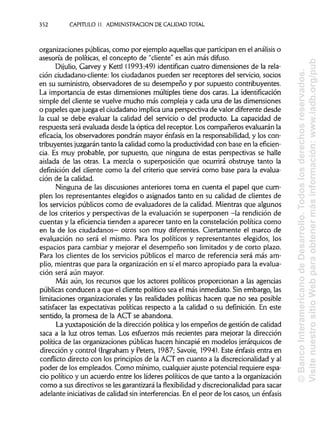 352 CAPITULO 11. ADMINISTRACIÓN DE CALIDAD TOTAL
organizaciones públicas, como por ejemplo aquellasque participan en el análisis o
asesoría de políticas, el concepto de "cliente" es aún más difuso.
Dijulio, Garvey y Kettl (1993:49) identifican cuatro dimensiones de la rela-
ción ciudadano-cliente: los ciudadanos pueden ser receptores del servicio, socios
en su suministro, observadores de su desempeño y por supuesto contribuyentes.
La importancia de estas dimensiones múltiples tiene dos caras. Laidentificación
simple del cliente se vuelve mucho más compleja y cada una de las dimensiones
o papeles que juega el ciudadano implica una perspectiva de valor diferente desde
la cual se debe evaluar la calidad del servicio o del producto. La capacidad de
respuesta será evaluada desde la óptica del receptor. Los compañeros evaluarán la
eficacia, los observadores pondrán mayor énfasis en la responsabilidad,y los con-
tribuyentes juzgarán tanto la calidad como la productividad con base en la eficien-
cia. Es muy probable, por supuesto, que ninguna de estas perspectivas se halle
aislada de las otras. La mezcla o superposición que ocurrirá obstruye tanto la
definición del cliente como la del criterio que servirá como base para la evalua-
ción de la calidad.
Ninguna de las discusiones anteriores toma en cuenta el papel que cum-
plen los representantes elegidos o asignados tanto en su calidad de clientes de
los servicios públicos como de evaluadores de la calidad. Mientras que algunos
de los criterios y perspectivas de la evaluación se superponen -la rendición de
cuentas y la eficiencia tienden a aparecer tanto en la constelación política como
en la de los ciudadanos— otros son muy diferentes. Ciertamente el marco de
evaluación no será el mismo. Para los políticos y representantes elegidos, los
espacios para cambiar y mejorar el desempeño son limitados y de corto plazo.
Para los clientes de los servicios públicos el marco de referencia será más am-
plio, mientras que para la organización en sí el marco apropiado para la evalua-
ción será aún mayor.
Más aún, los recursos que los actores políticos proporcionan a las agencias
públicas conducen a que el cliente político sea el más inmediato. Sin embargo, las
limitaciones organizacionales y las realidades políticas hacen que no sea posible
satisfacer las expectativas políticas respecto a la calidad o su definición. En este
sentido, la promesa de la ACT se abandona.
La yuxtaposición de la dirección política y los empeños de gestión de calidad
saca a la luz otros temas. Los esfuerzos más recientes para mejorar la dirección
política de las organizaciones públicas hacen hincapié en modelos jerárquicos de
dirección y control (Ingraham y Peters, 1987; Savoie, 1994). Este énfasis entra en
conflicto directo con los principios de la ACT en cuanto a la discrecionalidad y al
poder de los empleados. Como mínimo, cualquier ajuste potencial requiere espa-
cio político y un acuerdo entre los líderes políticos de que tanto a la organización
como a sus directivos se les garantizarála flexibilidad y discrecionalidad para sacar
adelante iniciativas de calidad sin interferencias.En el peor de los casos, un énfasis
©BancoInteramericanodeDesarrollo.Todoslosderechosreservados.
VisitenuestrositioWebparaobtenermásinformación:www.iadb.org/pub
 