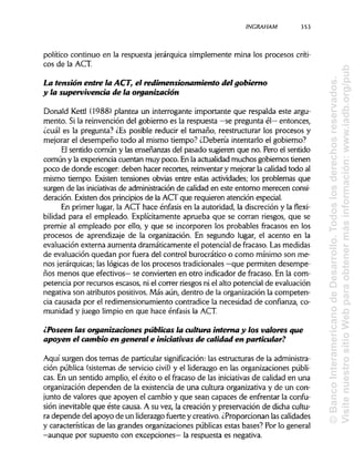 INCRAHAM 353
político continuo en la respuesta jerárquica simplemente mina los procesos críti-
cos de la ACT.
La tensión entre la ACT, el redimensionamiento del gobierno
y la supervivencia de la organización
Donald Kettl (1988) plantea un interrogante importante que respalda este argu-
mento. Si la reinvención del gobierno es la respuesta —se pregunta él—entonces,
¿cuál es la pregunta? ¿Es posible reducir el tamaño, reestructurar los procesos y
mejorar el desempeño todo al mismo tiempo? ¿Debería intentarlo el gobierno?
El sentido común y las enseñanzas del pasado sugieren que no. Pero el sentido
común y la experiencia cuentan muy poco. Enla actualidad muchos gobiernos tienen
poco de donde escoger: deben hacer recortes, reinventar y mejorar la calidad todo al
mismo tiempo. Existen tensiones obvias entre estas actividades; los problemas que
surgen de las iniciativas de administración de calidad en este entorno merecen consi-
deración. Existen dos principios de la ACT que requieren atención especial.
En primer lugar, la ACT hace énfasis en la autoridad, la discreción y la flexi-
bilidad para el empleado. Explícitamente aprueba que se corran riesgos, que se
premie al empleado por ello, y que se incorporen los probables fracasos en los
procesos de aprendizaje de la organización. En segundo lugar, el acento en la
evaluación externa aumenta dramáticamente el potencial de fracaso. Las medidas
de evaluación quedan por fuera del control burocrático o como mínimo son me-
nos jerárquicas;las lógicas de los procesos tradicionales —que permiten desempe-
ños menos que efectivos— se convierten en otro indicador de fracaso. En la com-
petencia por recursos escasos, ni el correr riesgos ni el alto potencial de evaluación
negativa son atributos positivos. Más aún, dentro de la organización la competen-
cia causada por el redimensionamiento contradice la necesidad de confianza, co-
munidad y juego limpio en que hace énfasis la ACT.
¿Poseen las organizaciones públicas la cultura interna y los valores que
apoyen el cambio en general e iniciativas de calidad en particular?
Aquí surgen dos temas de particular significación: las estructuras de la administra-
ción pública (sistemas de servicio civil) y el liderazgo en las organizaciones públi-
cas. En un sentido amplio, el éxito o el fracaso de las iniciativasde calidad en una
organización dependen de la existencia de una cultura organizativa y de un con-
junto de valores que apoyen el cambio y que sean capaces de enfrentar la confu-
sión inevitable que éste causa. A su vez, la creación y preservación de dicha cultu-
ra depende del apoyo de un liderazgofuerte y creativo. ¿Proporcionan lascalidades
y características de las grandes organizaciones públicas estas bases? Por lo general
-aunque por supuesto con excepciones— la respuesta es negativa.
©BancoInteramericanodeDesarrollo.Todoslosderechosreservados.
VisitenuestrositioWebparaobtenermásinformación:www.iadb.org/pub
 