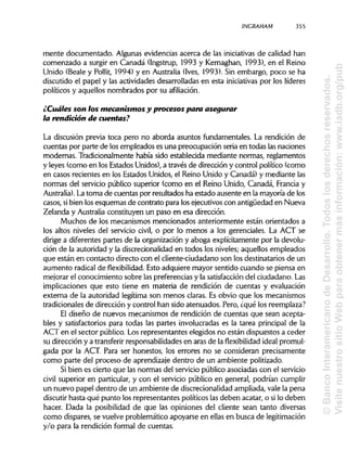 INCRAHAMa
mente documentado. Algunas evidencias acerca de las iniciativas de calidad han
comenzado a surgir en Canadá (Ingstrup, 1993 y Kernaghan, 1993), en el Reino
Unido (Beale y Pollit, 1994) y en Australia (Ivés, 1993). Sin embargo, poco se ha
discutido el papel y las actividades desarrolladas en esta iniciativas por los líderes
políticos y aquellos nombrados por su afiliación.
¿Cuáles son los mecanismos y procesos para asegurar
la rendición de cuentas?
La discusión previa toca pero no aborda asuntos fundamentales. La rendición de
cuentas por parte de los empleados es una preocupación seria en todas lasnaciones
modernas. Tradicionalmente había sido establecida mediante normas, reglamentos
y leyes (como en los Estados Unidos),a través de dirección y control político (como
en casos recientes en los Estados Unidos, el Reino Unido y Canadá) y mediante las
normas del servicio público superior (como en el Reino Unido, Canadá, Francia y
Australia). Latoma de cuentas por resultados ha estado ausente en la mayoría de los
casos, sibien los esquemas de contrato para los ejecutivos con antigüedad en Nueva
Zelanda y Australia constituyen un paso en esa dirección.
Muchos de los mecanismos mencionados anteriormente están orientados a
los altos niveles del servicio civil, o por lo menos a los gerenciales. La ACT se
dirige a diferentes partes de la organización y aboga explícitamente por la devolu-
ción de la autoridad y la discrecionalidad en todos los niveles; aquellos empleados
que están en contacto directo con el cliente-ciudadano son los destinatarios de un
aumento radical de flexibilidad. Esto adquiere mayor sentido cuando se piensa en
mejorar el conocimiento sobre las preferencias y la satisfacción del ciudadano. Las
implicaciones que esto tiene en materia de rendición de cuentas y evaluación
externa de la autoridad legítima son menos claras. Es obvio que los mecanismos
tradicionales de dirección y control han sido atenuados. Pero, ¿qué los reemplaza?
El diseño de nuevos mecanismos de rendición de cuentas que sean acepta-
bles y satisfactorios para todas las partes involucradas es la tarea principal de la
ACT en el sector público. Losrepresentantes elegidos no están dispuestos a ceder
su dirección y a transferir responsabilidades en aras de la flexibilidad ideal promul-
gada por la ACT. Para ser honestos, los errores no se consideran precisamente
como parte del proceso de aprendizaje dentro de un ambiente politizado.
Si bien es cierto que las normas del servicio público asociadas con el servicio
civil superior en particular, y con el servicio público en general, podrían cumplir
un nuevo papel dentro de un ambiente de discrecionalidadampliada, vale la pena
discutir hasta qué punto los representantes políticos las deben acatar, o silo deben
hacer. Dada la posibilidad de que las opiniones del cliente sean tanto diversas
como dispares, se vuelve problemático apoyarse en ellas en busca de legitimación
y/o para la rendición formal de cuentas.
355
©BancoInteramericanodeDesarrollo.Todoslosderechosreservados.
VisitenuestrositioWebparaobtenermásinformación:www.iadb.org/pub
 