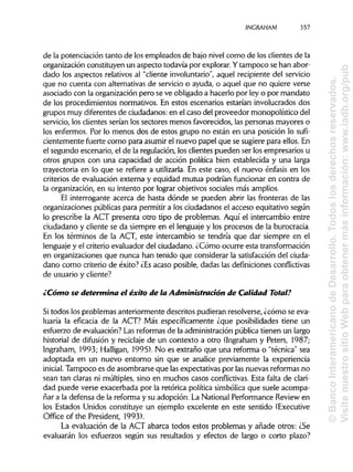 INCRAHAM 357
de la potenciación tanto de los empleados de bajo nivel como de los clientes de la
organización constituyen un aspecto todavía por explorar. Ytampoco se han abor-
dado los aspectos relativos al "cliente involuntario", aquel recipiente del servicio
que no cuenta con alternativasde servicio o ayuda, o aquel que no quiere verse
asociado con la organización pero se ve obligado a hacerlo por ley o por mandato
de los procedimientos normativos. En estos escenarios estarían involucrados dos
grupos muy diferentes de ciudadanos: en el caso del proveedor monopolístico del
servicio, los clientes serían los sectores menos favorecidos, las personas mayores o
los enfermos. Por lo menos dos de estos grupo no están en una posición lo sufi-
cientemente fuerte como para asumir el nuevo papel que se sugiere para ellos.En
el segundo escenario, el de la regulación, los clientes pueden ser los empresarios u
otros grupos con una capacidad de acción política bien establecida y una larga
trayectoria en lo que se refiere a utilizarla. En este caso, el nuevo énfasis en los
criterios de evaluación externa y equidad mutua podrían funcionar en contra de
la organización, en su intento por lograr objetivos sociales más amplios.
El interrogante acerca de hasta dónde se pueden abrir las fronteras de las
organizaciones públicas para permitir a los ciudadanos el acceso equitativo según
lo prescribe la ACT presenta otro tipo de problemas. Aquí el intercambio entre
ciudadano y cliente se da siempre en el lenguaje y los procesos de la burocracia.
En los términos de la ACT, este intercambio se tendría que dar siempre en el
lenguaje y el criterio evaluador del ciudadano. ¿Cómo ocurre esta transformación
en organizaciones que nunca han tenido que considerar la satisfaccióndel ciuda-
dano