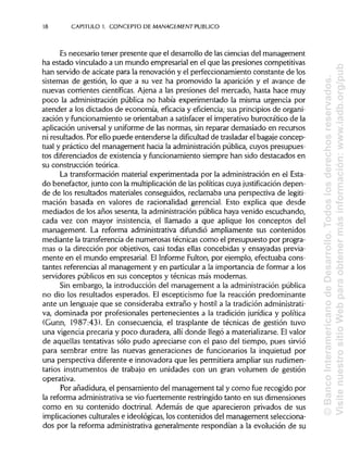 18 CAPITULO 1. CONCEPTO DE MANAGEMENT PUBLICO
Es necesario tener presente que el desarrollo de las ciencias del management
ha estado vinculado a un mundo empresarial en el que las presiones competitivas
han servido de acicate para la renovación y el perfeccionamiento constante de los
sistemas de gestión, lo que a su vez ha promovido la aparición y el avance de
nuevas corrientes científicas. Ajena a las presiones del mercado, hasta hace muy
poco la administración pública no había experimentado la misma urgencia por
atender a los dictados de economía, eficacia y eficiencia; sus principiosde organi-
zación y funcionamiento se orientaban a satisfacer el imperativo burocrático de la
aplicación universal y uniforme de las normas, sin reparar demasiado en recursos
ni resultados. Por ello puede entenderse la dificultad de trasladarel bagaje concep-
tual y práctico del management hacia la administraciónpública,cuyos presupues-
tos diferenciados de existencia y funcionamiento siempre han sido destacados en
su construcción teórica.
La transformación material experimentada por la administraciónen el Esta-
do benefactor, junto con la multiplicación de las políticascuya justificación depen-
de de los resultados materiales conseguidos, reclamaba una perspectiva de legiti-
mación basada en valores de racionalidad gerencial. Esto explica que desde
mediados de los años sesenta, la administraciónpública haya venido escuchando,
cada vez con mayor insistencia, el llamado a que aplique los conceptos del
management. La reforma administrativa difundió ampliamente sus contenidos
mediante la transferencia de numerosas técnicas como el presupuesto por progra-
mas o la dirección por objetivos, casi todas ellas concebidas y ensayadas previa-
mente en el mundo empresarial. El Informe Fulton, por ejemplo, efectuaba cons-
tantes referencias al management y en particulara la importancia de formar a los
servidores públicos en sus conceptos y técnicas más modernas.
Sin embargo, la introducción del management a la administración pública
no dio los resultados esperados. El escepticismo fue la reacción predominante
ante un lenguaje que se consideraba extraño y hostil a la tradición administrati-
va, dominada por profesionales pertenecientes a la tradición jurídica y política
(Gunn, 1987:43). En consecuencia, el trasplante de técnicas de gestión tuvo
una vigencia precaria y poco duradera, allí donde llegó a materializarse.Elvalor
de aquellas tentativas sólo pudo apreciarse con el paso del tiempo, pues sirvió
para sembrar entre las nuevas generaciones de funcionarios la inquietud por
una perspectiva diferente e innovadora que les permitiera ampliar sus rudimen-
tarios instrumentos de trabajo en unidades con un gran volumen de gestión
operativa.
Por añadidura, el pensamiento del management tal y como fue recogido por
la reforma administrativase vio fuertemente restringidotanto en sus dimensiones
como en su contenido doctrinal. Además de que aparecieron privados de sus
implicaciones culturales e ideológicas, los contenidos del management selecciona-
dos por la reforma administrativageneralmente respondían a la evolución de su
©BancoInteramericanodeDesarrollo.Todoslosderechosreservados.
VisitenuestrositioWebparaobtenermásinformación:www.iadb.org/pub
 