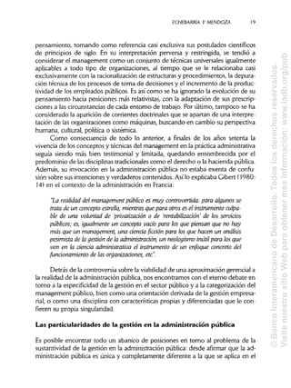 ECHEBARRIA Y MENDOZA 19
pensamiento, tomando como referencia casi exclusiva sus postulados científicos
de principios de siglo. En su interpretación perversa y restringida, se tendió a
considerar el management como un conjunto de técnicas universales igualmente
aplicables a todo tipo de organizaciones, al tiempo que se le relacionaba casi
exclusivamente con la racionalización de estructuras y procedimientos, la depura-
ción técnica de los procesos de toma de decisiones y el incremento de la produc-
tividad de los empleados públicos. Esasí como se ha ignorado la evolución de su
pensamiento hacia posiciones más relativistas,con la adaptación de sus prescrip-
ciones a las circunstanciasde cada entorno de trabajo. Por último, tampoco se ha
considerado la aparición de corrientes doctrinales que se apartan de una interpre-
tación de las organizaciones como máquinas, buscando en cambio su perspectiva
humana, cultural, política o sistémica.
Como consecuencia de todo lo anterior, a finales de los años setenta la
vivencia de los conceptos y técnicas del management en la prácticaadministrativa
seguía siendo más bien testimonial y limitada, quedando ensombrecida por el
predominio de las disciplinas tradicionalescomo el derecho o la haciendapública.
Además, su invocación en la administración pública no estaba exenta de confu-
sión sobre sus intenciones y verdaderos contenidos. Asilo explicaba Gibert (1980:
14) en el contexto de la administración en Francia:
"La realidad del management público es muy controvertida: para algunos se
trata de un concepto estrella, mientras que para otros es el instrumento culpa-
ble de una voluntad de 'privatización o de 'rentabilizadón' de los servicios
públicos; es, igualmenteun concepto vacío para los que piensan que no hay
más que un management, una ciencia ficción para los que hacen un análisis
pesimista de la gestión de la administración, un neologismo inútil para los que
ven en la ciencia administrativa el instrumentode un enfoque concreto del
funcionamiento de las organizaciones, etc".
Detrás de la controversia sobre la viabilidadde una aproximación gerencial a
la realidad de la administraciónpública, nos encontramos con el eterno debate en
torno a la especificidad de la gestión en el sector público y a la categorización del
management público, bien como una orientación derivada de la gestión empresa-
rial, o como una disciplina con características propias y diferenciadasque le con-
fieren su propia singularidad.
Las particularidades de la gestión en la administración pública
Es posible encontrar todo un abanico de posiciones en torno al problema de la
sustantividad de la gestión en la administración pública: desde afirmar que la ad-
ministración pública es única y completamente diferente a la que se aplica en el
©BancoInteramericanodeDesarrollo.Todoslosderechosreservados.
VisitenuestrositioWebparaobtenermásinformación:www.iadb.org/pub
 