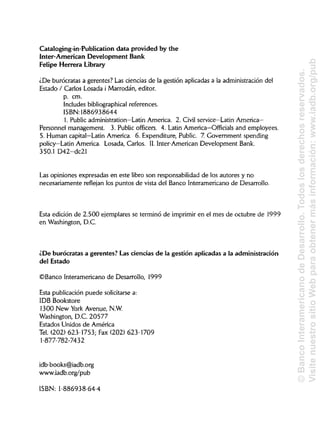 Cataloging-in-Publication data provided by the
Inter-American Development Bank
Felipe Herrera Library
¿De burócratas a gerentes? Las ciencias de la gestión aplicadas a la administración del
Estado / Carlos Losada i Marrodán, editor.
p. cm.
Includes bibliographical references.
ISBN: 1886938644
1. Public administration—Latin America. 2. Civil service—Latin America—
Personnel management. 3. Public officers. 4. Latin America—Officials and employees.
5. Human capital—Latin America. 6. Expenditure, Public. 7. Government spending
policy—Latin America. Losada, Carlos. II. ínter-American Development Bank.
350.1 D42-dc21
Las opiniones expresadas en este libro son responsabilidad de los autores y no
necesariamente reflejan los puntos de vista del Banco Interamericano de Desarrollo.
Esta edición de 2.500 ejemplares se terminó de imprimir en el mes de octubre de 1999
en Washington, D.C.
¿De burócratas a gerentes? Lasciencias de la gestión aplicadas a la administración
del Estado
©Banco Interamericano de Desarrollo, 1999
Esta publicación puede solicitarse a:
IDB Bookstore
1300 New York Avenue, N.W.
Washington, D.C. 20577
Estados Unidos de América
Tel. (202) 623-1753; Fax (202) 623-1709
1-877-782-7432
idb-books@iadb.org
www.iadb.org/pub
ISBN: 1-886938-64-4
©BancoInteramericanodeDesarrollo.Todoslosderechosreservados.
VisitenuestrositioWebparaobtenermásinformación:www.iadb.org/pub
 