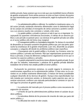 20 CAPITULO 1. CONCEPTO DE MANAGEMENT PUBLICO
ámbito privado, hasta sostener que no es más que una modalidad menos eficiente
de gestión empresarial. Entre ambas posturas se sitúa un buen número de puntos
de vista intermedios que se exponen a continuación, según la explicación de Gunn
(1987):
• La administración pública es diferente. Su realidad es totalmente ajena a la
del sector privado, existiendo elementos diferenciales como la delimitación legal
de los campos de actividad, el monopolio de ciertas sanciones y poderes coerciti-
vos o un entorno mucho más complejo y variado, entre otros.
• La gestión pública y privada se parecen en todo lo que no es importante. Ex-
ceptuando las aparentes coincidencias funcionales, el trabajo de un directivo pú-
blico y uno privado se parecen poco. Las técnicas de la gestión privada son útiles
en el sector público sólo de forma muy marginal.
• El management público es elparadigma integrador. Se destaca la necesidad
de desarrollar un concepto sustantivo de gestión pública que, por una parte, apro-
veche las enseñanzas de la gestión empresarial, y por otra, desarrolle sus propios
conceptos y categorías allí donde los problemas públicos sean específicos.
• Convergencia entre la gestión pública y la privada. Las fronteras entre los
sectores público y privado son borrosas. Más que organizaciones puramente pú-
blicas o privadas, se trata de diferentes configuraciones organizativasen las que se
mezclan los aspectos públicos y privados.
• La gestión empresarial es una forma menoseficiente degestión privada. Es por
ello que los métodos, instrumentos y prácticas de la gestión privada deberían
trasladarse de la forma más amplia posible al sector público.
Excluyendo las posiciones extremas, no puede negarse la existencia de
condicionantes específicos en la administración pública. Si bien estos no la con-
vierten en un ámbito totalmente diferenciado, sí matizan de forma considerable
cualquier desarrollo de las técnicas de gestión. Aunque estas especificidades han
sido tratadas por numerosos autores, se destacarán cuatro aspectos que, por su
carácter estructural, confieren una marcada particularidadal contexto en que tie-
nen lugar los procesos de gestión pública:
• la sustitución del mercado por el proceso político como mecanismo de
asignación de recursos;
• el hecho de que las administraciones públicas tienen el carácter de po-
deres públicos;
• la naturaleza distinta de los procesos de creación de valor por parte del
sector público, y
• la dificultad de medir el valor creado.
©BancoInteramericanodeDesarrollo.Todoslosderechosreservados.
VisitenuestrositioWebparaobtenermásinformación:www.iadb.org/pub
 