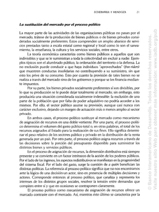 ECHEBARRIAa Y MENDOZA 21
La sustitución del mercado por el proceso político
La mayor parte de las actividades de las organizaciones públicas no pasan por el
mercado, trátese de la producción de bienes públicos o de bienes privados consi-
derados socialmente preferentes. Estos comprenden un amplio abanico de servi-
cios prestados tanto a escala estatal como regional y local como lo son el sanea-
miento, la enseñanza, la cultura y los servicios sociales, entre otros.
La teoría económica caracteriza como bienes públicos a aquellos que son
indivisibles y que se le suministrana toda la colectividad sin excluir a nadie. Ejem-
plos típicos son el alumbrado público, la ordenación del territorio o la defensa. La
no exclusión puede conducir a que haya individuos "aprovechados" (free-riders)
que muestren conductas insolidariasno contribuyendo a su suministro, sin que
esto los prive de su consumo. Esto por cuanto la provisión de tales bienes no se
realiza a través del mercado sino de los gobiernos y porque se los financia median-
te impuestos.
Por su parte, los bienes privados socialmente preferentes sí son divisibles, por
lo que su producción se le puede dejar totalmente al mercado; sin embargo, esto
produciría una situación considerada socialmente indeseable: la exclusión de una
parte de la población que por falta de poder adquisitivo no podría acceder a los
mismos. Por ello, el sector público asume su provisión, aunque casi nunca con
carácter exclusivo, dejando un margen de actuación más o menos amplio al sector
privado.
En ambos casos, el proceso político sustituye al mercado como mecanismo
de asignación de recursos en una doble vertiente. Por una parte, el proceso políti-
co determina el volumen del gasto público total o, en otras palabras, el total de los
recursos asignados al Estado para la realizaciónde sus fines. Ello significa determi-
nar el peso relativo de los sectores público y privado en la distribuciónde la renta
generada por un país. Por otra parte, el proceso político asigna recursos a través de
las decisiones sobre la porción del presupuesto disponible para suministrar los
distintos bienes y serviciospúblicos.
En el proceso de asignación de recursos, la dimensión distributivaestá siempre
presente y se convierte en un factor intrínseco de la acción de los poderes públicos.
Por el lado de los ingresos,losaspectos redistributivos se manifiestan en laprogresividad
del sistema fiscal. Por el lado del gasto, surge la cuestión de a quién benefician las
distintas políticas. La referencia al proceso político significa que no nos encontramos
ante la lógica de una decisión-un actor, sino en presencia de múltiples decisiones y
actores. Corresponde entonces al proceso político, que canaliza y representa los
intereses de los distintos grupos sociales, resolver la tensión entre demandas que
compiten entre sí y que en ocasiones se contraponen claramente.
El proceso político como mecanismo de asignación de recursos ofrece un
marcado contraste con el mercado. Así, mientras éste último se caracteriza por la
©BancoInteramericanodeDesarrollo.Todoslosderechosreservados.
VisitenuestrositioWebparaobtenermásinformación:www.iadb.org/pub
 
