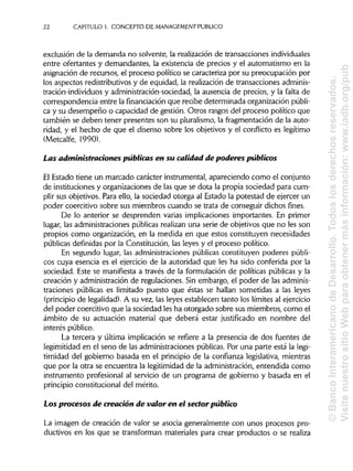22 CAPITULO!. CONCEPTO DE MANAGEMENT PUBLICO
exclusión de la demanda no solvente, la realización de transaccionesindividuales
entre ofertantes y demandantes, la existencia de precios y el automatismo en la
asignación de recursos, el proceso político se caracteriza por su preocupación por
los aspectos redistributivos y de equidad, la realización de transacciones adminis-
tración-individuos y administración-sociedad, la ausencia de precios, y la falta de
correspondencia entre la financiación que recibe determinada organización públi-
ca y su desempeño o capacidad de gestión. Otros rasgos del proceso político que
también se deben tener presentes son su pluralismo, la fragmentación de la auto-
ridad, y el hecho de que el disenso sobre los objetivos y el conflicto es legítimo
(Metcalfe, 1990).
Las administraciones públicas en su calidad de poderes públicos
El Estado tiene un marcado carácter instrumental, apareciendo como el conjunto
de instituciones y organizaciones de las que se dota la propia sociedad para cum-
plir sus objetivos. Para ello, la sociedad otorga al Estado la potestad de ejercer un
poder coercitivo sobre sus miembros cuando se trata de conseguir dichos fines.
De lo anterior se desprenden varias implicaciones importantes. En primer
lugar, las administraciones públicas realizan una serie de objetivos que no les son
propios como organización, en la medida en que estos constituyen necesidades
públicas definidas por la Constitución, las leyes y el proceso político.
En segundo lugar, las administraciones públicas constituyen poderes públi-
cos cuya esencia es el ejercicio de la autoridad que les ha sido conferida por la
sociedad. Este se manifiesta a través de la formulación de políticas públicas y la
creación y administración de regulaciones. Sin embargo, el poder de lasadminis-
traciones públicas es limitado puesto que éstas se hallan sometidas a las leyes
(principio de legalidad).A su vez, las leyes establecen tanto los límites al ejercicio
del poder coercitivo que la sociedad les ha otorgado sobre sus miembros, como el
ámbito de su actuación material que deberá estar justificado en nombre del
interés público.
La tercera y última implicación se refiere a la presencia de dos fuentes de
legimitidad en el seno de las administraciones públicas. Por una parte está la legi-
timidad del gobierno basada en el principio de la confianza legislativa, mientras
que por la otra se encuentra la legitimidad de la administración, entendida como
instrumento profesional al servicio de un programa de gobierno y basada en el
principio constitucional del mérito.
Los procesos de creación de valor en el sector público
La imagen de creación de valor se asocia generalmente con unos procesos pro-
ductivos en los que se transforman materiales para crear productos o se realiza
©BancoInteramericanodeDesarrollo.Todoslosderechosreservados.
VisitenuestrositioWebparaobtenermásinformación:www.iadb.org/pub
 