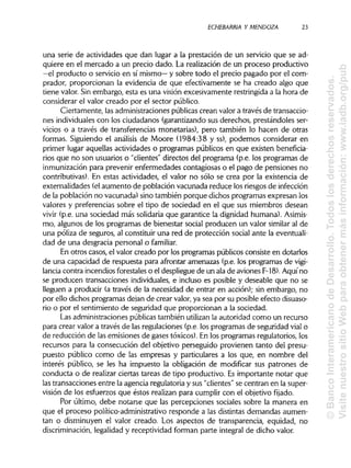 ECHEBARRIA Y MENDOZA 23
una serie de actividades que dan lugar a la prestación de un servicio que se ad-
quiere en el mercado a un precio dado. La realización de un proceso productivo
—el producto o servicio en sí mismo— y sobre todo el precio pagado por el com-
prador, proporcionan la evidencia de que efectivamente se ha creado algo que
tiene valor. Sin embargo, esta es una visión excesivamente restringidaa la hora de
considerar el valor creado por el sector público.
Ciertamente, las administracionespúblicascrean valor a través de transaccio-
nes individuales con los ciudadanos (garantizando sus derechos, prestándoles ser-
vicios o a través de transferencias monetarias), pero también lo hacen de otras
formas. Siguiendo el análisis de Moore (1984:38 y ss), podemos considerar en
primer lugar aquellas actividades o programas públicos en que existen beneficia-
rios que no son usuarios o "clientes" directos del programa (p.e. los programas de
inmunización para prevenir enfermedades contagiosas o el pago de pensiones no
contributivas). En estas actividades, el valor no sólo se crea por la existencia de
externalidades (elaumento de población vacunada reduce los riesgos de infección
de la población no vacunada) sino también porque dichos programas expresan los
valores y preferencias sobre el tipo de sociedad en el que sus miembros desean
vivir (p.e. una sociedad más solidaria que garantice la dignidad humana). Asimis-
mo, algunos de los programas de bienestar social producen un valor similar al de
una póliza de seguros, al constituir una red de protección social ante la eventuali-
dad de una desgracia personal o familiar.
En otros casos, el valor creado por los programas públicos consiste en dotarlos
de una capacidad de respuesta para afrontar amenazas (p.e. los programas de vigi-
lancia contra incendios forestales o el despliegue de un ala de aviones F-18). Aquí no
se producen transacciones individuales,e incluso es posible y deseable que no se
lleguen a producir (a través de la necesidad de entrar en acción); sin embargo, no
por ello dichos programas dejan de crear valor, ya sea por su posible efecto disuaso-
rio o por el sentimiento de seguridad que proporcionan a la sociedad.
Las administracionespúblicas también utilizan la autoridad como un recurso
para crear valor a través de las regulaciones (p.e. los programas de seguridad vial o
de reducción de las emisiones de gases tóxicos). En los programas regulatorios, los
recursos para la consecución del objetivo perseguido provienen tanto del presu-
puesto público como de las empresas y particulares a los que, en nombre del
interés público, se les ha impuesto la obligación de modificar sus patrones de
conducta o de realizar ciertas tareas de tipo productivo. Esimportante notar que
las transacciones entre la agencia regulatoriay sus "clientes"se centran en la super-
visión de los esfuerzos que éstos realizan para cumplir con el objetivo fijado.
Por último, debe notarse que las percepciones sociales sobre la manera en
que el proceso político-administrativo responde a las distintasdemandas aumen-
tan o disminuyen el valor creado. Los aspectos de transparencia, equidad, no
discriminación, legalidad y receptividad forman parte integral de dicho valor.
©BancoInteramericanodeDesarrollo.Todoslosderechosreservados.
VisitenuestrositioWebparaobtenermásinformación:www.iadb.org/pub
 