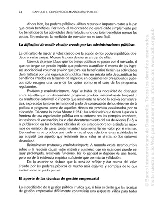 24 CAPITULO 1. CONCEPTO DE MANAGEMENT PUBLICO
Ahora bien, los poderes públicos utilizan recursos e imponen costos a la par
que crean beneficios. Por tanto, el valor creado no estará dado simplemente por
los beneficios de las actividades desarrolladas, sino por tales beneficios menos los
costos. Sin embargo, la medición de ese valor no es tarea fácil.
La dificultad de medir el valor creado por las administraciones públicas
La dificultad de medir el valor creado por la acción de los poderes públicos obe-
dece a varias causas. Merece la pena detenerse en tres de ellas.
Carenáa depreáo.Dado que los bienes públicos no pasan por el mercado, el
que no tengan un precio impide que podamos cuantifícar el monto de los ingre-
sos asociados al volumen y valor que para sus beneficiarios tienen las actividades
desarrolladas por una organización pública.Pero no se trata sólo de cuantifícar los
beneficios creados en términos de ingresos; en ocasiones los presupuestos públi-
cos sólo recogen una parte de los costos como es el caso de los programas
regulatorios.
Productos y resultados/impacto. Aquí se habla de la necesidad de distinguir
entre aquello que un determinado programa produce materialmente (outputs) y
los resultados (outcomes) o impacto que realmente ha tenido la acción administra-
tiva, expresados tanto en términos del grado de consecución de los objetivos de la
política o programa como de aquellos efectos no previstos ocasionados por su
ejecución. Talcomo lo indica Moore (1984), las actividadesque tienen lugar en la
frontera de una organización pública con su entorno (en los ejemplos anteriores,
las sesiones de vacunación, los vuelos de entrenamiento del ala de aviones F-18, o
la publicación en los boletines oficiales de los estados sobre los estándares máxi-
mos de emisión de gases contaminantes) raramente tienen valor por sí mismas.
Generalmente se produce una cadena causal que relaciona estas actividades (o
sus outputs) con aquello que realmente tiene valor en sí mismo (losoutcomes
deseados).
Relación entre productos y resultados/impacto. A menudo existe incertidumbre
sobre si la relación causal entre outputs y outcomes, que en ocasiones puede ser
muy prolongada, realmente funciona. Por lo general se dispone de una teoría,
pero no de la evidencia empírica suficiente que permita suvalidación.
De lo anterior se deduce que la tarea de reflejar y dar cuenta del valor
creado por los poderes públicos es mucho más exigente y compleja de lo que
inicialmente se pudo pensar.
El aporte de las técnicas de gestión empresarial
La especificidadde la gestión pública implicaque, sibien es cierto que las técnicas
de gestión empresarial difícilmente constituirán una respuesta válida para todos
©BancoInteramericanodeDesarrollo.Todoslosderechosreservados.
VisitenuestrositioWebparaobtenermásinformación:www.iadb.org/pub
 