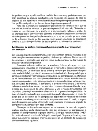ECHEBARRIA Y MENDOZA 25
los problemas que aquella conlleva, también lo es que muy probablemente po-
drán contribuir de manera significativa a la resolución de algunos de ellos. El
objetivo de este apartado es identificar las áreas de la gestión pública en las que se
dan problemas iguales o similares a los de la gestión empresarial.
Para ello es importante comprender previamente el contexto en el que se
han desarrollado las técnicas de gestión empresarial: el mercado. Teniendo en
cuenta las especificidades de la gestión en la administración pública, el análisis de
las premisas que se derivan de ello permitirá establecer las áreas en las que tendrá
sentido aprovechar la experiencia acumulada en el sector privado, ya sea a través
de la aplicación directa de las técnicas empresariales, mediante su adaptación
creativa o, dada la especificidaddel sector público, su reinvención definitiva.
Las técnicas de gestión empresarial contó respuesta a las exigencias
del mercado
Las técnicas de gestión empresarial nacen y se desarrollan para dar respuesta a los
retos que plantea un entorno competitivo, dinámico y cambiante. Eldatoesencial
lo constituye el mercado, que aparece como medio portador de los valores de
eficacia y eficiencia empresarial.
Para efectos de este análisis, tres características del mercado aparecen como
especialmente relevantes. En primer lugar, en el mercado se producen transaccio-
nes individuales. La naturaleza de los bienes y servicios por él suministrados per-
mite su divisibilidad y, por tanto, su consumo individualizado. En segundo lugar,a
cambio de los bienes y servicios proporcionados a sus compradores, los ofertantes
de los mismos reciben una contraprestación monetaria o precio. Aquellos deman-
dantes o compradores potenciales que no tienen poder adquisitivosuficiente que-
dan excluidos del mercado. Y por último, el elemento constitutivo y definitorio
del mercado es la situación de competencia o concurrencia que en él se da, carac-
terizada por la presencia de varios ofertantes y uno o varios demandantes con
capacidad para elegir entre ofertas alternativas.Es la presencia o la posibilidad de
tales ofertas alternativaslo que otorga auténtico poder al comprador: el poder de
elegir. De las elecciones de los compradores dependerá el volumen de recursos
monetarios que obtenga cada una de las empresas ofertantes. Es decir, la asigna-
ción de recursos que realiza el mercado es directamente proporcional al grado de
competitividad alcanzado por cada ofertante.
El comportamiento de una empresa en un contexto de mercado se puede
explicar con base en la interacción de estos tres elementos: los compradores o
clientes, los competidores y la propia empresa. Es lo que Kenichi Ohmae (1983)
ha bautizado con el nombre de "triánguloestratégico". Si quiere sobrevivir y con-
seguir sus objetivos, cualquier empresa que opere en un contexto de mercado se
debe centrar en lo siguiente:
©BancoInteramericanodeDesarrollo.Todoslosderechosreservados.
VisitenuestrositioWebparaobtenermásinformación:www.iadb.org/pub
 