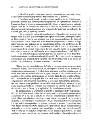 26 CAPITULO 1. CONCEPTO DE MANAGEMENT PUBLICO
• Identificar y seleccionar aquel mercado o aquellos segmentos de merca-
do que ofrecen un mayor potencial de beneficios para la empresa.
• Satisfacer las demandas y preferencias específicas de los distintos com-
pradores o clientes que forman parte del segmento o los segmentos de mercado a
los que se dirige la empresa, proporcionándoles bienes y servicios que a su juicio
tengan valor. En un contexto de mercado, el valor de un producto o servicio es
algo que no determina el ofertante sino su comprador potencial. La atribución de
valor es, por tanto, subjetiva y personal.
• En un contexto competitivo no basta con ofrecer bienes y servicios que
tengan valor. Siquiere que los compradores opten por su oferta, la empresa debe-
rá diferenciarla y hacerla más atractiva que la de sus competidores. Es decir, el
valor atribuido por el comprador a un determinado producto o servicio es algo
relativo que no sólo depende de sus características propias sino también de las de
los productos o servicios de la competencia, incluido el precio. La naturaleza e
importancia de la ventaja competitiva de una empresa radica en su capacidad
para proporcionar un valor diferencial a sus compradores (Porter, 1980; 1985).
• Lo anterior exige que el ofertante trate de obtener un nivel de rentabi-
lidad adecuado en relación con el capital invertido. En consecuencia, la empresa
debe prestar una especial atención tanto a las inversiones como a los costos en
que incurre para crear y mantener su ventaja competitiva.
Nótese que, tal como lo hemos definido, el mercado ejerce un permanente
control de eficacia sobre la actuación de las empresas a través de los incentivos y
sanciones que proporciona. Elnivel de éxito alcanzado se refleja directamente en
el volumen de transacciones efectuadas y, por tanto, en la cifra de ventas así como
en el nivel de beneficio conseguido en un período dado. En este sentido, el bene-
ficio desempeña un doble papel. Por una parte, como incentivo a la actuación
empresarial, y por otra como indicador de la capacidad de la empresa para satisfa-
cer mejor que sus competidores las necesidades de sus clientes, así como de ges-
tionar adecuadamente sus recursos. Esta capacidad de hacerlo mejor, de propor-
cionar valor, será la fuente de la legitimidad del beneficio empresarial.
En consecuencia, la orientación al cliente, la competitividad y la preocupa-
ción por la eficiencia en la utilizaciónde los recursos constituyen los valores que se
encuentran en la base de la cultura, los procesos y las técnicas de gestión empre-
sarial. Ahora bien, el éxito competitivo es algo relativo y temporal. Un contexto de
mercado se caracteriza por su dinamismo. Así,las empresas deben reaccionar ante
los logros de sus competidores si quieren preservar su ventaja competitiva; tam-
bién deben hacerlo cuando las necesidades y preferencias de sus clientescambian,
o cuando se producen innovaciones tecnológicas o variaciones en la disponibili-
dad y costo de los recursos empleados en sus procesos productivos. En otras
palabras, la supervivencia de una empresa en el mediano y largo plazo depende
©BancoInteramericanodeDesarrollo.Todoslosderechosreservados.
VisitenuestrositioWebparaobtenermásinformación:www.iadb.org/pub
 