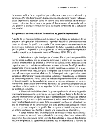 ECHEBARRIA Y MENDOZA 27
de manera crítica de su capacidad para adaptarse a un entorno dinámico y
cambiante. Por ello, la innovación, la experimentación, el asumirriesgos y el apren-
dizaje organizativo aparecen como los valores que, junto con los arriba mencio-
nados, conforman la excelencia empresarial. En resumen, el mercado induce
una presión o estímulo permanente para la mejora continuada de la actuación
empresarial.
Las premisas en que se basan las técnicas de gestión empresarial
A partir de los rasgos definitorios del mercado y de la lógica de actuación de las
empresas que operan en dicho contexto se pueden deducir laspremisas en que se
basan las técnicas de gestión empresarial. Este es un aspecto que conviene tener
bien presente cuando se considera la aplicación de dichas técnicas al ámbito de la
gestión pública. Las premisas que subyacen en las técnicas de gestión empresarial
pueden resumirse de la siguiente manera (Mendoza, 1990: 272 yss):
• Primadade la lógica de adaptación al entorno. Dado que la empresa difícil-
mente podrá modificar con su actuación individualel entorno en que opera, las
técnicas empresariales se orientan a favorecer la capacidad de adaptación de la
organización a las condiciones ambientales actuales y futuras. Esta lógica está es-
pecialmente presente en las técnicas de gestión estratégica, centradas en la selec-
ción del entorno más adecuado para la empresa (los mercados o segmentos de
mercado con mayor atractivo), el desarrollo de lascapacidades organizativas nece-
sarias para obtener una ventaja competitiva sostenible, y la gestión de los procesos
de cambio organizativo. Por su parte, las técnicas de gestión operativa se centran
en la optimización de las condiciones internas y externas existentes en un mo-
mento dado. Este carácter extrovertido de muchas de lastécnicas empresariales se
manifiesta en la importancia de los requisitos de información sobre el entorno que
su utilización comporta.
• Un modelo de decisión racional La gran mayoría de las técnicas de gestión
empresarial presupone la existencia de un responsable por la toma de decisiones
unitario (un individuoo un colectivo que se comporta como tal) capaz de ordenar
sus preferencias, formularobjetivos no contradictorios, valorar las distintasalterna-
tivas y evaluar la actuación presente de la organización con base en tales objetivos.
Ello se materializa en la consideración del cicloplanificación-ejecución-control
como un proceso integrado de gestión. Por otra parte, el beneficio aparece como
un criterio unifícador que facilita el cálculo y la evaluación de alternativas.
• Sesgo marcado hada la cuantificadón. El mercado ofrece retroalimenta-
ción permanente sobre el desempeño de la empresa y abundante información
tanto sobre la competencia como sobre la disponibilidady costo de los distintos
recursos empleados. Al operar en un contexto rico en información, la mayoría de
©BancoInteramericanodeDesarrollo.Todoslosderechosreservados.
VisitenuestrositioWebparaobtenermásinformación:www.iadb.org/pub
 