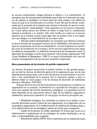 28 CAPITULO1. CONCEPTO DE MANAGEMENT PUBLICO
las técnicas empresariales otorgan primacía al cálculo y a la cuantificación. Se
presupone que las transacciones individualesque se dan en el mercado son capa-
ces de capturar la totalidad o la mayor parte del valor creado, y de reflejar los
costos en que se ha incurrido para su creación. Es por ello que los efectos ocasio-
nados por la actuación de la empresa que escapan al mercado (lo que los econo-
mistas denominan "externalidades") serán ignorados por las técnicas empresaria-
les. Como dichos efectos son difíciles de medir, el sesgo hacia la cuantifícación
refuerza la tendencia a su omisión. Sólo serán tenidos en cuenta en el proceso
decisorio de la empresa cuando exista algún tipo de presión social o una regula-
ción que obligue a su internalización vía un mayor costo.
• Marcado carácter intraorganizativo. Los resultados que obtiene la empresa
se dan en función de sus propios recursos, de sus habilidades y del esfuerzo reali-
zado en comparación con el de sus competidores. La tarea de gerencia se contem-
pla como la movilización de la energía y de los recursos organizativos para lograr
los objetivos empresariales. La definición convencional de management como "la
obtención de resultados a través de las personas" [de la propia organización] (The
Gower Handbook of Management, 1988:12) es quizá la formulación más clara del
carácter intraorganizativo de los procesos de gestión empresarial.
Breve panorámica de las técnicas de gestión empresarial
Las técnicas de gestión empresarial se pueden clasificar en dos grandes grupos:
por un lado las técnicas de dirección general de la organización que son las más
específicamente gerenciales, y por el otro las técnicas correspondientes a una fun-
ción o área especializada de la empresa. Por su relevancia práctica, a estos se
debería añadir un tercer grupo: el de las técnicas de desarrollo de habilidades
directivas (Mendoza, 1990:283).
El grupo de las técnicas de dirección general se caracteriza por considerar a la
organización en su conjunto, centrándose en la capacidad de anticiparse y adap-
tarse a los cambios del entorno (perspectiva estratégica), y en garantizar tanto el
buen desarrollo de las operaciones como el logro de los objetivos organizativos
establecidos (perspectiva operativa). En este grupo, las técnicas principales son:
• Planificación estratégica. Sus contenidos se centran en el análisis y pros-
pección del entorno actual y futuro de una organización, en el diagnóstico de sus
capacidades organizativas, en el establecimiento de objetivos de mediano plazo y
en la determinación de las estrategias y planes de acción para conseguirlos.
• Gestión de los procesos de cambio organizativo. El énfasis aquí recae en la
determinación e implantación de las estrategias de cambio planificado y en los
roles y responsabilidades para su gestión.
• Dirección por objetivos (DPO). Esta se caracteriza por su orientación hacia
©BancoInteramericanodeDesarrollo.Todoslosderechosreservados.
VisitenuestrositioWebparaobtenermásinformación:www.iadb.org/pub
 