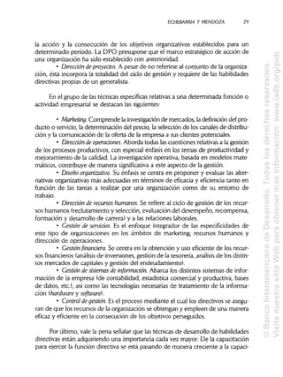 ECHEBARRIA Y MENDOZA 29
la acción y la consecución de los objetivos organizativos establecidos para un
determinado período. La DPO presupone que el marco estratégico de acción de
una organización ha sido establecido con anterioridad.
• Dirección deproyectos. A pesar de no referirse al conjunto de la organiza-
ción, ésta incorpora la totalidad del ciclo de gestión y requiere de las habilidades
directivas propias de un generalista.
En el grupo de las técnicas específicas relativas a una determinada función o
actividad empresarial se destacan las siguientes:
• Marketing. Comprende la investigación de mercados, la definicióndel pro-
ducto o servicio, la determinación del precio, la selección de los canales de distribu-
ción y la comunicación de la oferta de la empresa a sus clientes potenciales.
• Dirección de operaciones. Aborda todas las cuestiones relativas a la gestión
de los procesos productivos, con especial énfasis en los temas de productividad y
mejoramiento de la calidad. La investigación operativa, basada en modelos mate-
máticos, contribuye de manera significativa a este aspecto de la gestión.
• Diseñoorganizativo. Su énfasis se centra en proponer y evaluar las alter-
nativas organizativas más adecuadas en términos de eficacia y eficiencia tanto en
función de las tareas a realizar por una organización como de su entorno de
trabajo.
• Dirección de recursos humanos. Se refiere al ciclo de gestión de los recur-
sos humanos (reclutamiento y selección, evaluación del desempeño, recompensa,
formación y desarrollo de carrera) y a las relaciones laborales.
• Gestión de servicios. Es el enfoque integrador de las especificidades de
este tipo de organizaciones en los ámbitos de marketing, recursos humanos y
dirección de operaciones.
• Gestiónfinanciera.Se centra en la obtención y uso eficiente de los recur-
sos financieros (análisis de inversiones, gestión de la tesorería, análisis de losdistin-
tos mercados de capitales y gestión del endeudamiento).
• Gestión de sistemas de información. Abarca los distintos sistemas de infor-
mación de la empresa (de contabilidad, estadística comercial y productiva, bases
de datos, etc.), así como las tecnologías necesarias de tratamiento de la informa-
ción (hardware y software}.
• Control de gestión. Es el proceso mediante el cual los directivos se asegu-
ran de que los recursos de la organización se obtengan y empleen de una manera
eficaz y eficiente en la consecución de los objetivos perseguidos.
Por último, vale la pena señalar que las técnicas de desarrollo de habilidades
directivas están adquiriendo una importancia cada vez mayor. De la capacitación
para ejercer la función directiva se está pasando de manera creciente a la capaci-
©BancoInteramericanodeDesarrollo.Todoslosderechosreservados.
VisitenuestrositioWebparaobtenermásinformación:www.iadb.org/pub
 