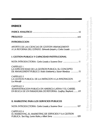ÍNDICE
ÍNDICE ANALÍTICO vii
PROLOGO xvü
INTRODUCCIÓN
APORTES DE LAS CIENCIAS DE GESTIÓN (MANAGEMENT)
A LA REFORMA DEL ESTADO. EdmundoJarquín y Carlos Losada 1
I. GESTIÓN PUBLICA Y CAPACIDAD INSTITUCIONAL
NOTA INTRODUCTORIA. Carlos Losada y Suzanne Dove 11
CAPITULO 1
LA ESPECIFICIDADDE LA GESTIÓN PUBLICA:EL CONCEPTO
DE MANAGEMENT PUBLICO. Koldo Echebarríay Xavier Mendoza 15
CAPITULO 2
LA GESTIÓN PUBLICA: DE LA IMITACIÓN A LA INNOVACIÓN.
Les Metcalfe 47
CAPITULO 3
ADMINISTRACIÓN PUBLICA EN AMERICA LATINAY ELCARIBE:
EN BUSCA DE UN PARADIGMA DE REFORMA. Geofírey Shepherd 69
II. MARKETING PARA LOS SERVICIOS PÚBLICOS
NOTA INTRODUCTORIA. Carlos Losada y Suzanne Dove 107
CAPITULO 4
EL MARKETING, EL MARKETING DE SERVICIOS Y LA GESTIÓN
PUBLICA. ToniPuig, Loreto Rubioy Albert Serra 109
©BancoInteramericanodeDesarrollo.Todoslosderechosreservados.
VisitenuestrositioWebparaobtenermásinformación:www.iadb.org/pub
 
