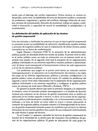 30 CAPITULO 1. CONCEPTO DE MANAGEMENT PUBLICO
tación para el liderazgo del cambio organizativo. Dichas técnicas se centran en
desarrollar, entre otras, lashabilidades de toma de decisiones (análisis y resolución
de problemas); negociación y gestión del conflicto; liderazgo (dirección de equi-
pos, técnicas de comunicación, dirección de reuniones); trabajo en equipo; creati-
vidad e innovación; y capacidad de asumir la complejidad, la ambigüedad y la
incertidumbre.
La delimitación del ámbito de aplicación de las técnicas
de gestión empresarial
Una vez revisadas y clasificadas las premisas en que se basa la gestión empresarial
es necesario acotar sus posibilidadesde aplicación, identificandoaquellos ámbitos
y procesos de la gestión pública en que la implantación de dichas técnicas puede
convertirse en un factor de modernización.
Según Eliassen y Kooiman (1987:5), la actuación de las administraciones
públicas puede ser abordada desde tres niveles de análisis. Elprimer nivel se refie-
re al sector público como un todo en interacción con el entorno social en su
sentido más amplio. En el segundo nivel está la actuación de las organizaciones
públicas individualesen sus entornos específicos (sociales, políticos yadministrati-
vos). El tercer nivel corresponde al funcionamiento interno de cada organización
y al rol de los directivos públicos.
Los problemas que surgen en el primer nivel tienen un marcado carácter
interorganizacional y se relacionan con la transformación del entorno y las reglas
del juego de las distintas organizaciones, públicas y privadas, configurando a la
gestión pública como un proceso de nivel macro. En cambio los problemas del
segundo y tercer nivel están relacionados con la adaptación de las organizaciones
públicas individuales a sus entornos específicos y configuran la gestión pública
como un proceso de nivel micro (Metcalfe y Richards, 1987a).
En general se puede afirmar que tanto la primacía otorgada a la adaptación
al entorno, como el marcado carácter intraorganizativoy el modelo de decisión
racional que subyacen en las técnicas de gestión empresarial sitúa su ámbito de
aplicación en los niveles segundo y tercero, es decir, en la acción de las organiza-
ciones públicas individualmenteconsideradas y en su funcionamiento interno. Sin
embargo, a la hora de emitir un juicio sobre su mayor o menor adecuación al
contexto de la gestión pública, el amplio número y la heterogeneidad de las técni-
cas de gestión empresarial existente ponen de manifiesto que tal juicio no debería
formularse de una manera genérica sino a partir de una evaluación individualizada
de cada técnica o grupo de técnicas.
En el Cuadro 1.1 aparecen valoradas las técnicas de gestión empresarial en
función de la idoneidad de su diseño para dar respuesta a los problemas de ges-
tión de las organizaciones públicas. El grado de adecuación de cada grupo de
©BancoInteramericanodeDesarrollo.Todoslosderechosreservados.
VisitenuestrositioWebparaobtenermásinformación:www.iadb.org/pub
 
