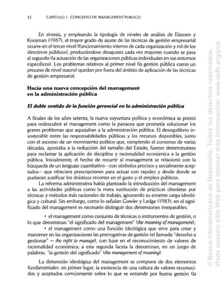 32 CAPITULO1. CONCEPTO DE MANAGEMENT PUBLICO
En síntesis, y empleando la tipología de niveles de análisis de Eliassen y
Kooiman (1987), el mayor grado de ajuste de las técnicas de gestión empresarial
ocurre en el tercer nivel (funcionamientointerno de cada organización y rol de los
directivos públicos), produciéndose desajustes cada vez mayores cuando se pasa
al segundo (laactuación de lasorganizaciones públicasindividuales en sus entornos
específicos). Los problemas relativos al primer nivel (la gestión pública como un
proceso de nivel macro) quedan por fuera del ámbito de aplicación de lastécnicas
de gestión empresarial.
Hacia una nueva concepción del management
en la administración pública
El doble sentido de la función gerencia! en la administración pública
A finales de los años setenta, la nueva coyuntura política y económica se prestó
para redescubrir el management como la panacea que prometía solucionar los
graves problemas que aquejaban a la administración pública. El desequilibrio in-
sostenible entre las responsabilidades públicas y los recursos disponibles, junto
con el ascenso de un movimiento político que, rompiendo el consenso de varias
décadas, apostaba a la reducción del tamaño del Estado, fueron determinantes
para reclamar la aplicación de disciplina y racionalidad económica a la gestión
pública. Inicialmente, el hecho de recurrir al management se relacionó con la
búsqueda de un lenguajecuantitativo —con símbolos precisos y socialmente acep-
tados— que ofreciera prescripciones para actuar con rapidez y desde donde se
pudieran justificar los drásticos recortes en el gasto y el empleo públicos.
La reforma administrativa había planteado la introducción del management
a las actividades públicas como la mera sustitución de prácticas obsoletas por
técnicas y métodos más racionales de trabajo, ignorando su enorme carga ideoló-
gica y cultural. Sin embargo, como lo señalan Gowler y Ledge (1983), en el signi-
ficado del management es necesario distinguirdos dimensiones inseparables:
• el management como conjunto de técnicas o instrumentos de gestión, o
lo que denominan "el significado del management" (the meaning of management);
• el management como una función ideológica que sirve para crear y
mantener en las organizaciones las prerrogativas de gestión (elllamado "derecho a
gestionar" —the ríght to manage), con base en el reconocimiento de valores de
racionalidad económica; a esta segunda faceta la denominan, en un juego de
palabras, "la gestión del significado" (themanagementof meaning).
La dimensión ideológica del management se compone de dos elementos
fundamentales: en primer lugar, la existencia de una cultura de valores reconoci-
dos y aceptados comúnmente sobre lo que se entiende por buena gestión (la
©BancoInteramericanodeDesarrollo.Todoslosderechosreservados.
VisitenuestrositioWebparaobtenermásinformación:www.iadb.org/pub
 