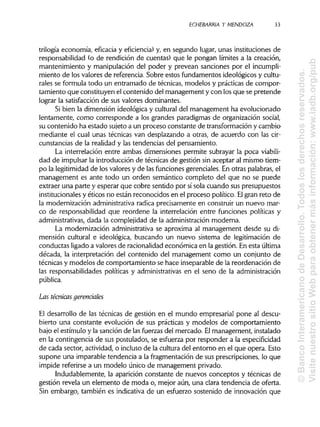 ECHEBARRIA Y MENDOZA 33
trilogía economía, eficacia y eficiencia) y, en segundo lugar, unas instituciones de
responsabilidad (o de rendición de cuentas) que le pongan límites a la creación,
mantenimiento y manipulación del poder y prevean sanciones por el incumpli-
miento de los valores de referencia. Sobre estos fundamentos ideológicos y cultu-
rales se formula todo un entramado de técnicas, modelos y prácticas de compor-
tamiento que constituyen el contenido del management y con los que se pretende
lograr la satisfacción de sus valores dominantes.
Si bien la dimensión ideológica y culturaldel management ha evolucionado
lentamente, como corresponde a los grandes paradigmas de organización social,
su contenido ha estado sujeto a un proceso constante de transformacióny cambio
mediante el cual unas técnicas van desplazando a otras, de acuerdo con las cir-
cunstancias de la realidad y las tendencias del pensamiento.
La interrelación entre ambas dimensiones permite subrayar la poca viabili-
dad de impulsar la introducción de técnicas de gestión sin aceptar al mismo tiem-
po la legitimidadde los valores y de las funciones gerenciales. En otras palabras,el
management es ante todo un orden semántico completo del que no se puede
extraer una parte y esperar que cobre sentido por sí sola cuando sus presupuestos
institucionales y éticos no están reconocidos en el proceso político. Elgran reto de
la modernización administrativaradica precisamente en construir un nuevo mar-
co de responsabilidad que reordene la interrelación entre funciones políticas y
administrativas, dada la complejidad de la administraciónmoderna.
La modernización administrativase aproxima al management desde su di-
mensión cultural e ideológica, buscando un nuevo sistema de legitimación de
conductas ligado a valores de racionalidadeconómica en la gestión. En esta última
década, la interpretación del contenido del management como un conjunto de
técnicas y modelos de comportamiento se hace inseparablede la reordenación de
las responsabilidades políticas y administrativasen el seno de laadministración
pública.
Las técnicas gerenciales
El desarrollo de las técnicas de gestión en el mundo empresarial pone al descu-
bierto una constante evolución de sus prácticas y modelos de comportamiento
bajo el estímulo y la sanción de las fuerzas del mercado. Elmanagement, instalado
en la contingencia de sus postulados, se esfuerza por responder a laespecificidad
de cada sector, actividad, o incluso de la cultura del entorno en el que opera. Esto
supone una imparable tendencia a la fragmentación de sus prescripciones, lo que
impide referirse a un modelo único de management privado.
Indudablemente, la aparición constante de nuevos conceptos y técnicas de
gestión revela un elemento de moda o, mejor aún, una clara tendencia de oferta.
Sin embargo, también es indicativade un esfuerzo sostenido de innovación que
©BancoInteramericanodeDesarrollo.Todoslosderechosreservados.
VisitenuestrositioWebparaobtenermásinformación:www.iadb.org/pub
 