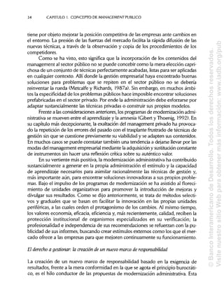34 CAPITULO!. CONCEPTO DE MANAGEMENT PUBLICO
tiene por objeto mejorar la posición competitiva de las empresas ante cambios en
el entorno. La presión de las fuerzas del mercado facilita la rápida difusión de las
nuevas técnicas, a través de la observación y copia de los procedimientos de los
competidores.
Como se ha visto, esto significa que la incorporación de los contenidos del
management al sector público no se puede concebir como la mera elección capri-
chosa de un conjunto de técnicas perfectamente acabadas, listas para seraplicadas
en cualquier contexto. Allí donde la gestión empresarial haya encontrado buenas
soluciones para problemas que se repiten en el sector público no se debería
reinventar la rueda (Metcalfey Richards, 1987a). Sin embargo, en muchos ámbi-
tos la especificidad de los problemas públicos hace imposible encontrar soluciones
prefabricadas en el sector privado. Por ende la administración debe esforzarse por
adaptar sustancialmente las técnicas privadas o construir sus propios modelos.
Frente a lasconsideraciones anteriores, los programas de modernización admi-
nistrativa se mueven entre el aprendizajey la amnesia (Gibert y Thoenig, 1992). En
su capítulo más decepcionante, la exaltación del management privado ha provoca-
do la repetición de los errores del pasado con el trasplantefrustrado de técnicas de
gestión sin que se cuestione previamente su viabilidad y se adapten sus contenidos.
En muchos casos se puede constatar también una tendencia a dejarse llevar por las
modas del management empresarial mediante laadquisición y sustitución constante
de instrumentos sin hacer una reflexión crítica sobre su auténtico valor.
En su vertiente más positiva, la modernización administrativa ha contribuido
sustancialmente a generar en la propia administraciónel estímulo y la capacidad
de aprendizaje necesarios para asimilar racionalmente las técnicas de gestión y,
más importante aún, para encontrar soluciones innovadoras a sus propios proble-
mas. Bajo el impulso de los programas de modernización se ha asistido al floreci-
miento de unidades organizativas para promover la introducción de mejoras y
divulgar sus resultados. Como se dijo anteriormente, se trata de métodos selecti-
vos y graduales que se basan en facilitar la innovación en las propias unidades
periféricas, a las cuales ceden el protagonismo de los cambios. Al mismo tiempo,
los valores economía, eficacia, eficiencia y, más recientemente, calidad, reciben la
protección institucional de organismos especializados en su verificación; la
profesionalidad e independencia de sus recomendaciones se refuerzan con la pu-
blicidad de sus informes,buscando crear estímulos externos como los que el mer-
cado ofrece a las empresas para que mejoren continuamente sufuncionamiento.
El derecho a gestionar: la creadón de un nuevo marco de responsabilidad
La creación de un nuevo marco de responsabilidad basado en la exigencia de
resultados, frente a la mera conformidad en la que se agota el principioburocráti-
co, es el hilo conductor de las propuestas de modernización administrativa.Esta
©BancoInteramericanodeDesarrollo.Todoslosderechosreservados.
VisitenuestrositioWebparaobtenermásinformación:www.iadb.org/pub
 
