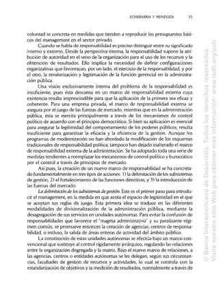 ECHEBARRIA Y MENDOZA 35
voluntad se concreta en medidas que tienden a reproducir los presupuestos bási-
cos del management en el sector privado.
Cuando se habla de responsabilidad es preciso distinguirentre susignificado
interno y externo. Desde la perspectiva interna, la responsabilidad supone la atri-
bución de autoridad en el seno de la organización para el uso de los recursos y la
obtención de resultados. Ello implica la necesidad de definir configuraciones
organizativas que favorezcan, por un lado, el ejercicio de la responsabilidad, y por
el otro, la revalorización y legitimación de la función gerencial en la administra-
ción pública.
Una visión exclusivamente interna del problema de la responsabilidad es
insuficiente, pues ésta descansa en un marco de responsabilidad externa cuya
existencia resulta imprescindible para que la aplicación de la primera sea eficaz y
coherente. Para una empresa privada, el marco de responsabilidad externa se
asegura por el juego de las fuerzas de mercado, mientras que en la administración
pública, ésta se ejercita principalmente a través de los mecanismos de control
político de acuerdo con el principio democrático. Sibien su aplicación es esencial
para asegurar la legitimidad del comportamiento de los poderes públicos, resulta
insuficiente para garantizar la eficacia y la eficiencia de la gestión. Aunque los
programas de modernización no han abordado la modificación de los esquemas
tradicionales de responsabilidad política, tampoco han dejado inalterado el marco
de responsabilidad externa de la administración. Se ha adoptado toda una serie de
medidas tendientes a reemplazar los mecanismos de control político y burocrático
por el control a través de principios de mercado.
Así pues, la creación de un nuevo marco de responsabilidad se ha concreta-
do fundamentalmente en tres tipos de acciones: 1) la delimitación de los subsistemas
de gestión, 2) el fortalecimiento de las funciones directivas, y 3) la introducción de
las fuerzas del mercado.
La delimitación de lossubsistemas degestión. Este es el primer paso para introdu-
cir el management, en la medida en que acota el espacio de legitimidad en el que
se aceptan sus reglas de juego. Esta primera idea se traduce en las diferentes
modalidades de divisionalización de la administración pública, mediante la
desagregación de sus servicios en unidades autónomas. Para evitar la confusión de
responsabilidades que favorece el "magma administrativo" y su paralizante régi-
men común, se promueve entonces la creación de agencias, centros de responsa-
bilidad, o incluso, la salida de áreas enteras de actividad del ámbito público.
La constitución de estas unidades autónomas se efectúa bajo un marco con-
vencional que sustituye al control rígidamente jerárquico, regulando las relaciones
entre la organización disgregada y la matriz. Bajo el nuevo marco de relaciones, a
las agencias, centros o entidades autónomas se les delegan, según sus circunstan-
cias, facultades de gestión de recursos y actividades, lo cual se controla con la
estandarización de objetivos y la medición de resultados, normalmente a través de
©BancoInteramericanodeDesarrollo.Todoslosderechosreservados.
VisitenuestrositioWebparaobtenermásinformación:www.iadb.org/pub
 