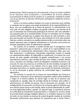 ECHEB'ARRIA Y MENDOZA 37
piedad privada. Desde la perspectiva de la demanda, se busca un mayor equilibrio
en las relaciones entre productores y consumidores de servicios públicos,
incrementando la influencia de los usuarios en su prestación, mediante laamplia-
ción de sus derechos de elección, información, participación, calidad de servicio y
reclamación.
Frente a la retórica política simplista con la que se presentan estas medidas,
su resultado real no supone una simple privatización de las responsabilidades pú-
blicas, sino una modificación de su forma de ejercicio. La administración se ha
visto cada vez más obligada a realizar una gestión indirecta o por terceros en la
que el estereotipo de la burocracia productora de servicios sólo sería aplicable a
una pequeña parte de la actividad pública. El resto se reemplaza con las configu-
raciones público-privadas que se juzguen más eficaces en cada momento y situa-
ción para ejecutar una función. De nuevo, esta evolución no se ha visto acompa-
ñada por cambios normativos en aquéllos sistemas jurídicos construidos sobre una
tajante separación entre el régimen administrativo y el privado, provocando una
creciente perplejidad sobre el ordenamiento aplicable.
De acuerdo con lo anterior, se puede concluir que el management como
dispositivo institucional para el ejercicio y control de la responsabilidad en los
programas de modernización administrativa ofrece respuestas útiles, pero tam-
bién limitaciones e insuficiencias conceptuales importantes cuando se traslada
a la administración pública. Es indiscutible su contribución a la mejora del rendi-
miento de todas aquellas actividades de gestión autosufícientes y con escasas
interrelaciones externas, cuyas medidas de éxito sean estables y puedan identifi-
carse y calcularse con claridad, a través de indicadores cuantitativos internos o de
mercado. En estas circunstancias, la contribución de estas medidas al progreso de
la administración pública es tan evidente como lo sigue siendo la aplicación de
principios burocráticos en aquellos países cuyo estadio de desarrollo administrati-
vo no ha alcanzado el grado suficiente de conformidad legal y estabilidad
organizativa.
Sin embargo, la creación de un sistema de responsabilidad que fomente la
delimitación y separación de los subsistemas de gestión conlleva serios problemas
y riesgos en el entorno público. En primer lugar, se trata de un ejercicio muy
complicado en aquellas áreas de actividad donde las fronteras entre política y
administración son difíciles de precisar. Esto se demuestra, por ejemplo, con la
ambigüedad de los protocolos constitutivos de numerosas agencias británicas que,
al no ofrecer pautas claras en este sentido, abren un frente interminable de conflic-
tos entre legitimidad política y gestión. En segundo lugar, la experiencia demues-
tra la dificultad de estandarizar comportamientos y resultados en servicios donde
la actividad pública persigue múltiples objetivos y su verdadero impacto no es fácil
de medir; en este sentido, los sistemas de control de gestión resultan de momento
demasiado rudimentarios para satisfacer las expectativas que se tienen frente a
©BancoInteramericanodeDesarrollo.Todoslosderechosreservados.
VisitenuestrositioWebparaobtenermásinformación:www.iadb.org/pub
 