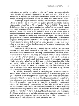 ECHEBARRIA Y MENDOZA 39
eficiencia es una medida que se obtiene de la relación entre los recursos aplicados
a una actividad y los resultados obtenidos. Así pues, una gestión más eficiente
resultará de incrementar los resultados empleando los mismos recursos, de dismi-
nuir los recursos para obtener los mismos resultados o de ambas cosas a la vez.
Sin embargo, la aplicación de un concepto aparentemente tan sencillo como
éste en el contexto de la administración pública presenta dificultades notables
(véanse, entre otros, Moore, 1984; Metcalfe y Richards, 1987b). De un lado, la
decisión sobre el camino a seguir para incrementar la eficiencia no puede basarse
en criterios puramente técnicos, pues puede verse afectada por consideraciones
políticas. De otro lado, es necesario considerar la dificultad, no ya de cuantificar,
sino simplemente de definir los resultados de numerosas actividades públicas, lo
que colleva el riesgo de identificarlos resultados con aquella parte de los mismos
que pueden ser objeto de medición cuantitativa. Moore (1984), advirtiendo los
riesgos de menospreciar el valor creado por las organizaciones públicas desde la
interpretación más común de la eficiencia, señala que este concepto sólo puede
aplicarse en el sector público si se formula como "la relación entre costos y valor
efectivamente producido".
El concepto de eficienciapresenta además diversas ramificacionesque hacen
evidente el carácter reduccionista de su interpretación en las primeras iniciativas
de modernización administrativa.Metcalfe y Richards(1987b) distinguen entre la
eficiencia técnica (que mide recursos y resultados en términos físicos) y económi-
ca (que efectúa una valoración económica); ésta, a su vez, puede separarse en
eficiencia distributiva(que busca la óptima distribución de los recursos entre acti-
vidades alternativas)y la eficiencia X (dirigida a optimizar la productividad de los
recursos empleados en una actividad concreta). La versión de la eficiencia que
asumen los programas de modernización es precisamente ésta última, que se tra-
duce en "lareducción de costos, indiferentemente de los resultados" (Grayy {enkins,
1985, citados por Metcalfe y Richards, 1987b:31).
Así definida, la eficiencia resulta un valor peligroso cuando no existe una
medida previa de eficacia. La definición tradicional de la eficacia es el grado en el
que se alcanzan los objetivos previstos. Sin embargo, es frecuente que en la admi-
nistración pública los objetivos no estén definidos, sean múltiples y parcialmente
contradictorios o estén sujetos a cambios constantes en el tiempo. En estas condi-
ciones, el pensamiento organizativo ha recurrido a reformular el concepto de
eficacia como la búsqueda de condiciones de fiabilidad y flexibilidad, en las que
una noción estricta de eficiencia,basada en la homogeneidad, la estandarización y
la eliminación de solapamientos, choca con demandas de diversidad yduplicidad.
De ahí, que Metcalfe y Richards(1987b:32) hagan la distinción entre el concepto
de eficiencia operativa, que se repite invariablemente en los programas de moderni-
zación y que es coherente en presencia de objetivos precisos y duraderos, y el
concepto de eficiencia adaptativa en las circunstancias inversas.
©BancoInteramericanodeDesarrollo.Todoslosderechosreservados.
VisitenuestrositioWebparaobtenermásinformación:www.iadb.org/pub
 