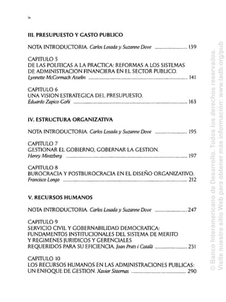 III. PRESUPUESTO Y GASTO PUBLICO
NOTA INTRODUCTORIA. Carlos Losada y Suzanne Dove 139
CAPITULO 5
DE LAS POLÍTICAS A LA PRACTICA: REFORMAS A LOS SISTEMAS
DE ADMINISTRACIÓN FINANCIERA EN EL SECTOR PUBLICO.
Lynnette McCormack Asselin 141
CAPITULO 6
UNA VISION ESTRATÉGICADEL PRESUPUESTO.
Eduardo Zapico-Goñi 163
IV. ESTRUCTURA ORGANIZATIVA
NOTA INTRODUCTORIA. Carlos Losada y Suzanne Dove 195
CAPITULO 7
GESTIONAR EL GOBIERNO, GOBERNAR LA GESTIÓN.
Henry Mintzberg 197
CAPITULO 8
BUROCRACIA Y POSTBURO CRAC IA EN EL DISEÑO ORGANIZATIVO.
Francisco Longo 212
V. RECURSOS HUMANOS
NOTA INTRODUCTORIA. Carlos Losada y Suzanne Dove 247
CAPITULO 9
SERVICIO CIVIL Y GOBERNABILIDAD DEMOCRÁTICA:
FUNDAMENTOS INSTITUCIONALES DEL SISTEMA DE MÉRITO
Y REGÍMENES JURÍDICOS Y GERENCIALES
REQUERIDOS PARA SU EFICIENCIA Joan Prats i Cátala 251
CAPITULO 10
LOS RECURSOS HUMANOS EN LAS ADMINISTRACIONES PUBLICAS:
UN ENFOQUE DE GESTIÓN. Xavier Sistemas 290
iv
©BancoInteramericanodeDesarrollo.Todoslosderechosreservados.
VisitenuestrositioWebparaobtenermásinformación:www.iadb.org/pub
 