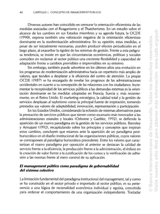 40 CAPITULO1. CONCEPTO DE MANAGEMENT PUBLICO
Diversos autores han coincidido en censurar la orientación eficientista de las
medidas asociadas con el Reaganismo y el Thatcherismo. En un estudio sobre el
alcance de los cambios en sus Estados miembros y su agenda futura, la OCDE
(1990), expresa también una valoración negativa de la orientación eficientista
dominante en la modernización administrativa.En su opinión, estas medidas, a
pesar de ser inicialmente necesarias, pueden producir efectos perjudiciales en el
largo plazo, al exacerbar la rigidezde los sistemas de gestión. Frente a esta peligro-
sa tendencia, se insiste en que las circunstanciaseconómicas, políticas y sociales
coinciden en reclamar al sector público una creciente flexibilidad y capacidad de
adaptación frente a cambios previsibles e imprevisiblesen su entorno.
Sin embargo, también puede advertirse en los últimos años una evolución en
los programas de modernización administrativahacia un repertorio más amplio de
valores, que tienden a desplazar a la eficiencia del centro de atención. La propia
OCDE (1987) se ha encargado de revelar los progresos de las administraciones
occidentales en cuanto a su concepción de las relaciones con los ciudadanos. Incre-
mentar la receptividad de los servicios públicos a las demandas extemas es la orien-
tación dominante en las medidas adoptadas en Francia, Suecia y, más reciente-
mente, en el Reino Unido. El marketing estratégico, la calidad total y la gestión de
servicios desplazan al taylorismo como la principal fuente de inspiración,tomando
prestados sus valores de adaptabilidad, innovación, representación y participación.
En los Estados Unidos, considerando la eclosión de sistemas alternativos para
la prestación de servicios públicos que tienen como escenario más innovador a las
administraciones estatales y locales (Osborne y Gaebler, 1992), se defiende la
aparición de un nuevo paradigma en la gestión de los servicios públicos. Barzeley
y Armajani (1992), recapitulando sobre los principios y conceptos que inspiran
estos cambios, concluyen que estamos ante la aparición de un paradigma post-
burocrático en el diseño institucional de las organizaciones públicas,cuyos valores
se contraponen al paradigma burocrático precedente. Entre los valores que carac-
terizan el nuevo paradigma por oposición al anterior se destacan la calidad de
servicio frente a la eficiencia,la producción frente a la administración,el énfasis en
la creación de valor frente a la justificación de los costos y la verificación de adhe-
sión a las normas frente al mero control de suaplicación.
El management público como paradigma de gobernabilidad
del sistema colectivo
La limitación fundamental del paradigma institucional del management, tal y como
se ha construido en el sector privado e importado al sector público, es su perte-
nencia a una lógica de racionalidad económica individual y egoísta, concebida
para ordenar el comportamiento de una organización independiente. Trasladar
©BancoInteramericanodeDesarrollo.Todoslosderechosreservados.
VisitenuestrositioWebparaobtenermásinformación:www.iadb.org/pub
 